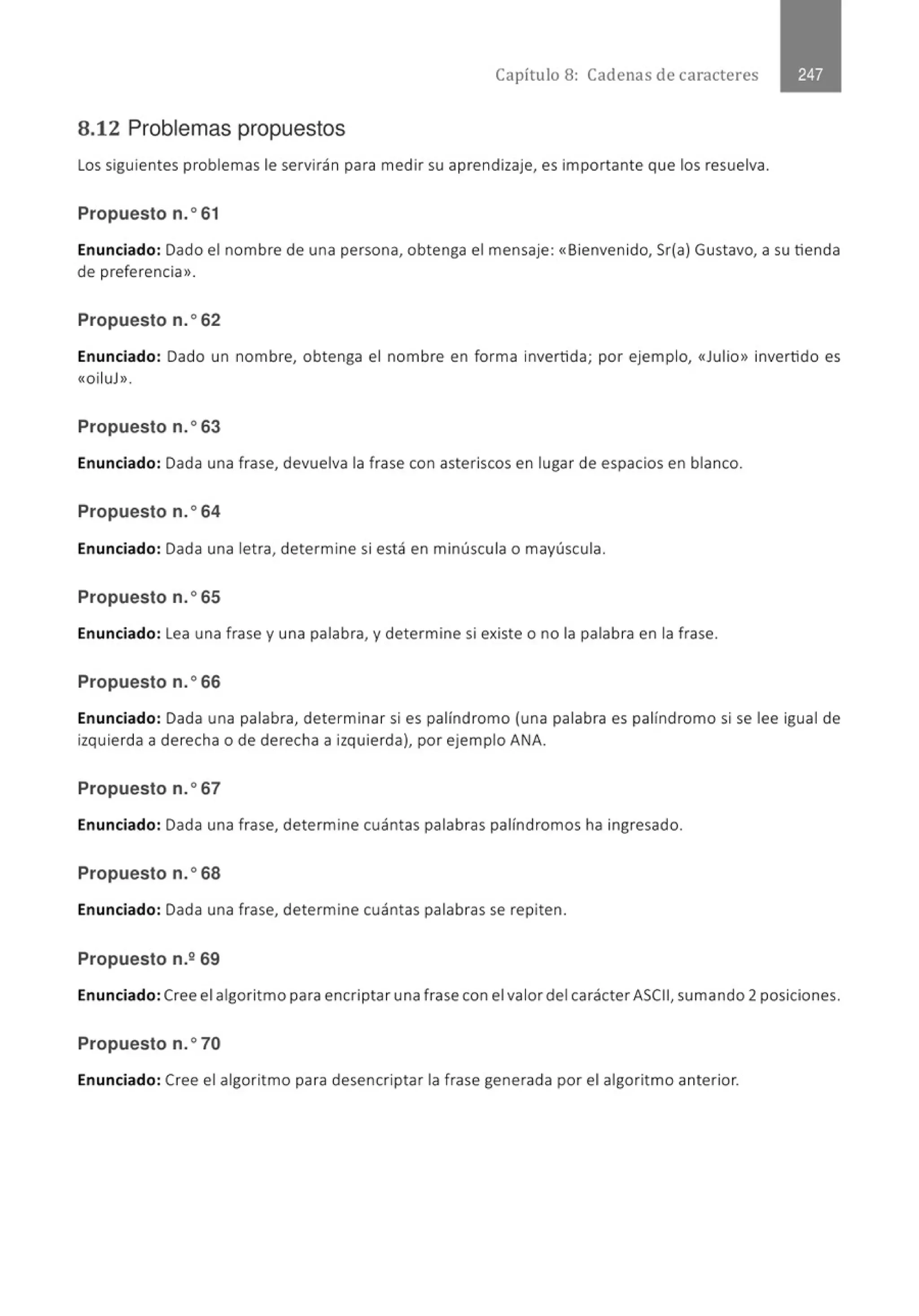 Capítulo 8: Cadenas de caracteres
8.12 Problemas propuestos
Los siguientes problemas le servirán para medir su aprendizaje, es importante que los resuelva.
Propuesto n.o61
Enunciado: Dado el nombre de una persona, obtenga el mensaje: «Bienvenido, Sr(a) Gustavo, a su tienda
de preferencia>>.
Propuesto n.o62
Enunciado: Dado un nombre, obtenga el nombre en forma invertida; por ejemplo, «Julio» invertido es
«OiluJ>>.
Propuesto n.o63
Enunciado: Dada una frase, devuelva la frase con asteriscos en lugar de espacios en blanco.
Propuesto n.o64
Enunciado: Dada una letra, determine si está en minúscula o mayúscula.
Propuesto n.o65
Enunciado: Lea una frase y una palabra, y determine si existe o no la palabra en la frase.
Propuesto n.o66
Enunciado: Dada una palabra, determinar si es palíndromo (una palabra es palíndromo si se lee igual de
izquierda a derecha o de derecha a izquierda), por ejemplo ANA.
Propuesto n.o67
Enunciado: Dada una frase, determine cuántas palabras palíndromos ha ingresado.
Propuesto n.o68
Enunciado: Dada una frase, determine cuántas palabras se repiten.
Propuesto n.269
Enunciado:Cree el algoritmo para encriptar una frase con el valor del carácter ASCII, sumando 2 posiciones.
Propuesto n.o70
Enunciado: Cree el algoritmo para desencriptar la frase generada por el algoritmo anterior.
 