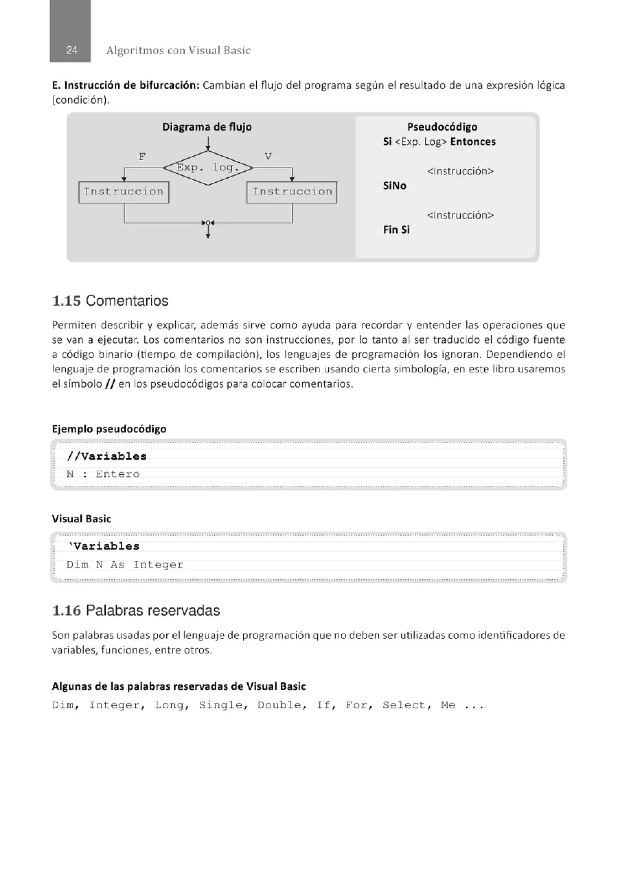 Algoritmos con Visual Basic
E. Instrucción de bifurcación: Cambian el flujo del programa según el resultado de una expresión lógica
(condición).
Diagrama de flujo Pseudocódigo
Si <Exp. Log> Entonces
F V
<Instrucción>
Instrucc i on Instruccion SiNo
<Instrucción>
Fin Si
1.15 Comentarios
Permiten describir y explicar, además sirve como ayuda para recordar y entender las operaciones que
se van a ejecutar. Los comentarios no son instrucciones, por lo tanto al ser traducido el código fuente
a código binario (tiempo de compilación), los lenguajes de programación los ignoran. Dependiendo el
lenguaje de programación los comentarios se escriben usando cierta simbología, en este libro usaremos
el símbolo // en los pseudocódigos para colocar comentarios.
Ejemplo pseudocódigo
.
: //Variables
~ N : Ente ro .
........................................................................................' ........'............................................................................................................
Visual Basic
'Variables
~ Dim N As I nt eger
... .......................................................................................................' .................................................................................................. .
1.16 Palabras reservadas
Son palabras usadas por el lenguaje de programación que no deben ser utilizadas como identificadores de
variables, funciones, entre otros.
Algunas de las palabras reservadas de Visual Basic
Dim, I nt ege r , Long , Si ng le, Doub le, I f , For, Se l e ct , Me ...
 