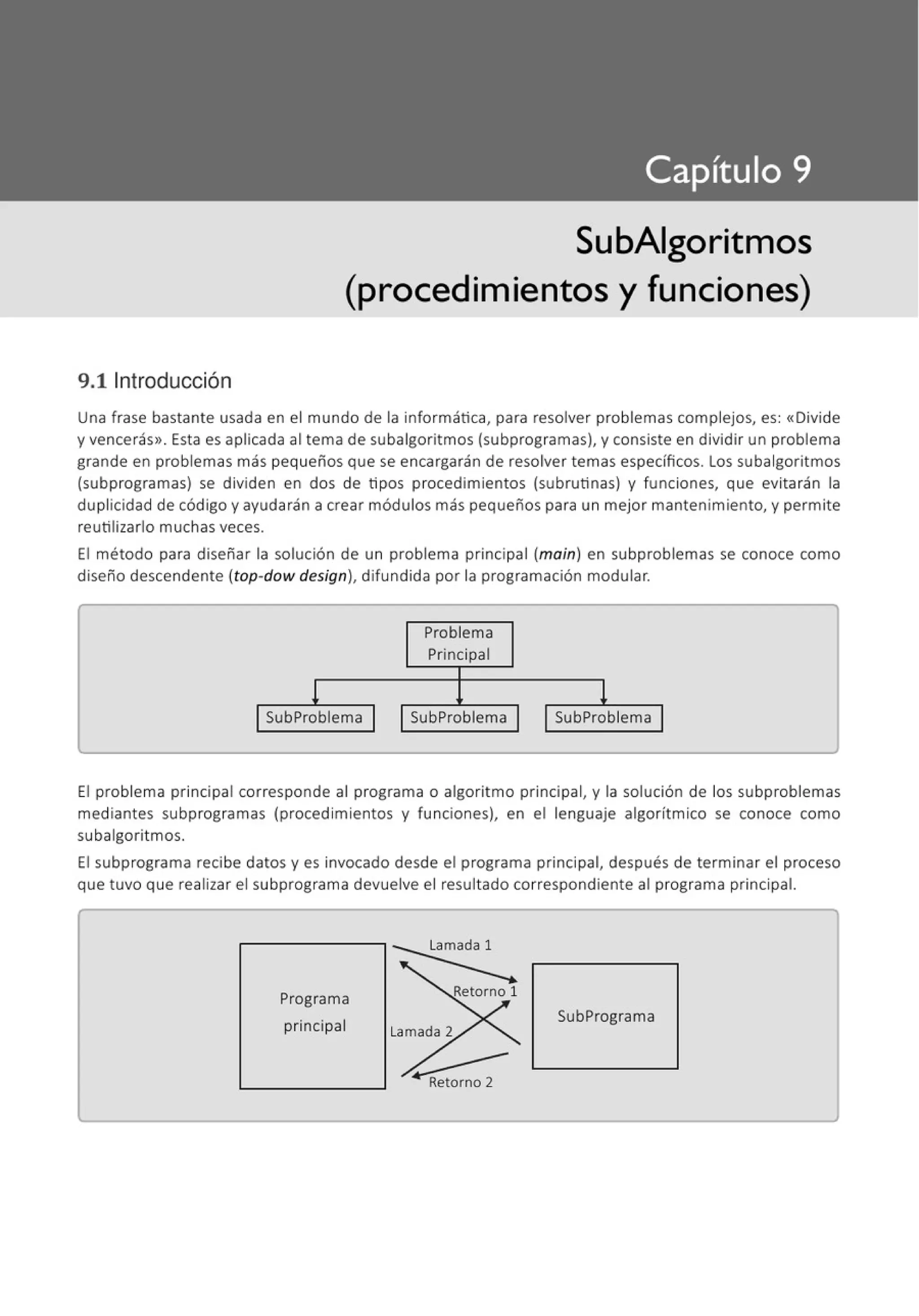 9.11ntroducción
SubAigoritmos
(procedimientos y funciones)
Una frase bastante usada en el mundo de la informática, para resolver problemas complejos, es: «Divide
y vencerás>>. Esta es aplicada al tema de subalgoritmos (subprogramas), y consiste en dividir un problema
grande en problemas más pequeños que se encargarán de resolver temas específicos. Los subalgoritmos
(subprogramas) se dividen en dos de tipos procedimientos (subrutinas) y funciones, que evitarán la
duplicidad de código y ayudarán a crear módulos más pequeños para un mejor mantenimiento, y permite
reutilizarlo muchas veces.
El método para diseñar la solución de un problema principal (main) en subproblemas se conoce como
diseño descendente (top-dow design), difundida por la programación modular.
Problema
Principal
1 1
SubProblema SubProblema SubProblema
El problema principal corresponde al programa o algoritmo principal, y la solución de los subproblemas
mediantes subprogramas (procedimientos y funciones), en el lenguaje algorítmico se conoce como
subalgoritmos.
El subprograma recibe datos y es invocado desde el programa principal, después de terminar el proceso
que tuvo que realizar el subprograma devuelve el resultado correspondiente al programa principal.
Programa
principal
SubPrograma
 