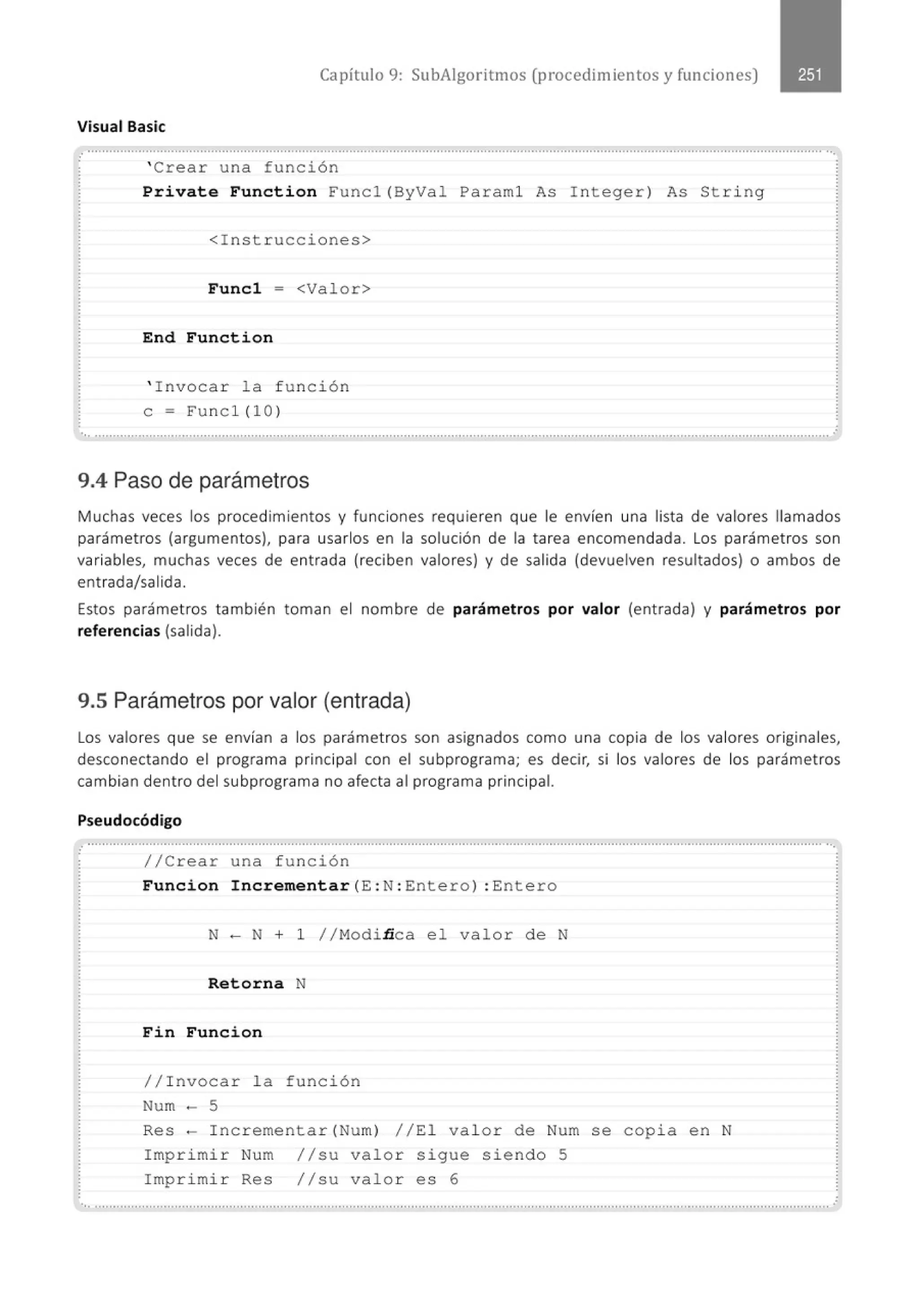 Capítulo 9: SubAigoritmos (procedimientos y funciones)
Visual Basic
..................................................................................................················...........................................................................................
' Crear una función
Prívate Function Funcl(ByVal Paraml As I nteger) As String
<Instrucciones>
Funcl = <Valor>
End Function
' Invocar la f unción
e= Func1(10)
..............................................................................................,..........................................., ......, ...........................................................·
9.4 Paso de parámetros
M uchas veces los procedimientos y funciones requieren que le envíen una lista de valores llamados
parámetros (argumentos), para usarlos en la solución de la tarea encomendada. Los parámetros son
variables, muchas veces de entrada (reciben valores) y de salida (devuelven resultados) o ambos de
entrada/salida.
Estos parámetros también toman el nombre de parámetros por valor (ent rada) y parámetros por
referencias (salida).
9.5 Parámetros por valor (entrada)
Los valores que se envían a los parámetros son asignados como una copia de los valores originales,
desconectando el programa principal con el subprograma; es decir, si los valores de los parámetros
cambian dentro del subprograma no afecta al programa principal.
Pseudocódigo
................................................"""............" .........." ..........." ..." ......................." ....................." .............." ................" ............"".........
//Crear una f unción
Funcion Increment ar (E : N: Entero) : Entero
N- N + 1 //Modinca e l valor de N
Retorna N
Fi n Funcion
//Invocar la función
Num - 5
Res - Incrementar(Num) //El valor de Num se copia en N
Imprimir Num //su valor sigue siendo 5
Imprimir Res //su valor es 6
.. ...........................................................................................................................................................................................................
 