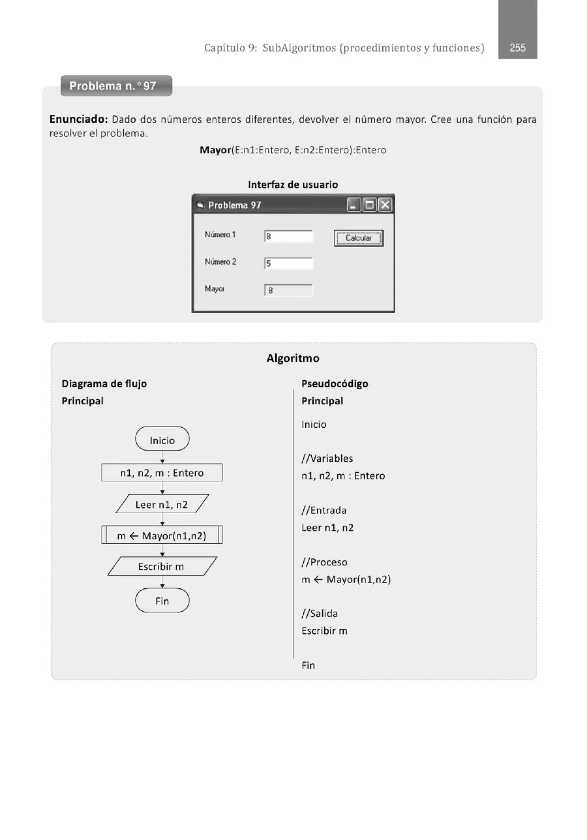 Capítulo 9: SubAigoritmos (procedimientos y funciones)
Enunciado: Dado dos números enteros diferentes, devolver el número mayor. Cree una función para
resolver el problema.
Mayor(E:nl:Entero, E:n2:Entero):Entero
Interfaz de usuario
., Problema 97 ~]Q)rg)
Diagrama de flujo
Principal
( Inicio
¡
nl, n2, m :Entero
!
Nlinerol
Nlinero 2
Mayor
1 Leer nl , n2 1
!
m f- M ayor(nl ,n2)
!
1 Escribir m 1
!
( Fin )
la lc~a~Jl
ls
la
Algoritmo
Pseudocódigo
Principal
Inicio
1
/Variables
nl, n2, m :Entero
1/Entrada
Leer nl, n2
//Proceso
m f- Mayor(nl,n2)
1/Salida
Escribir m
Fin
 