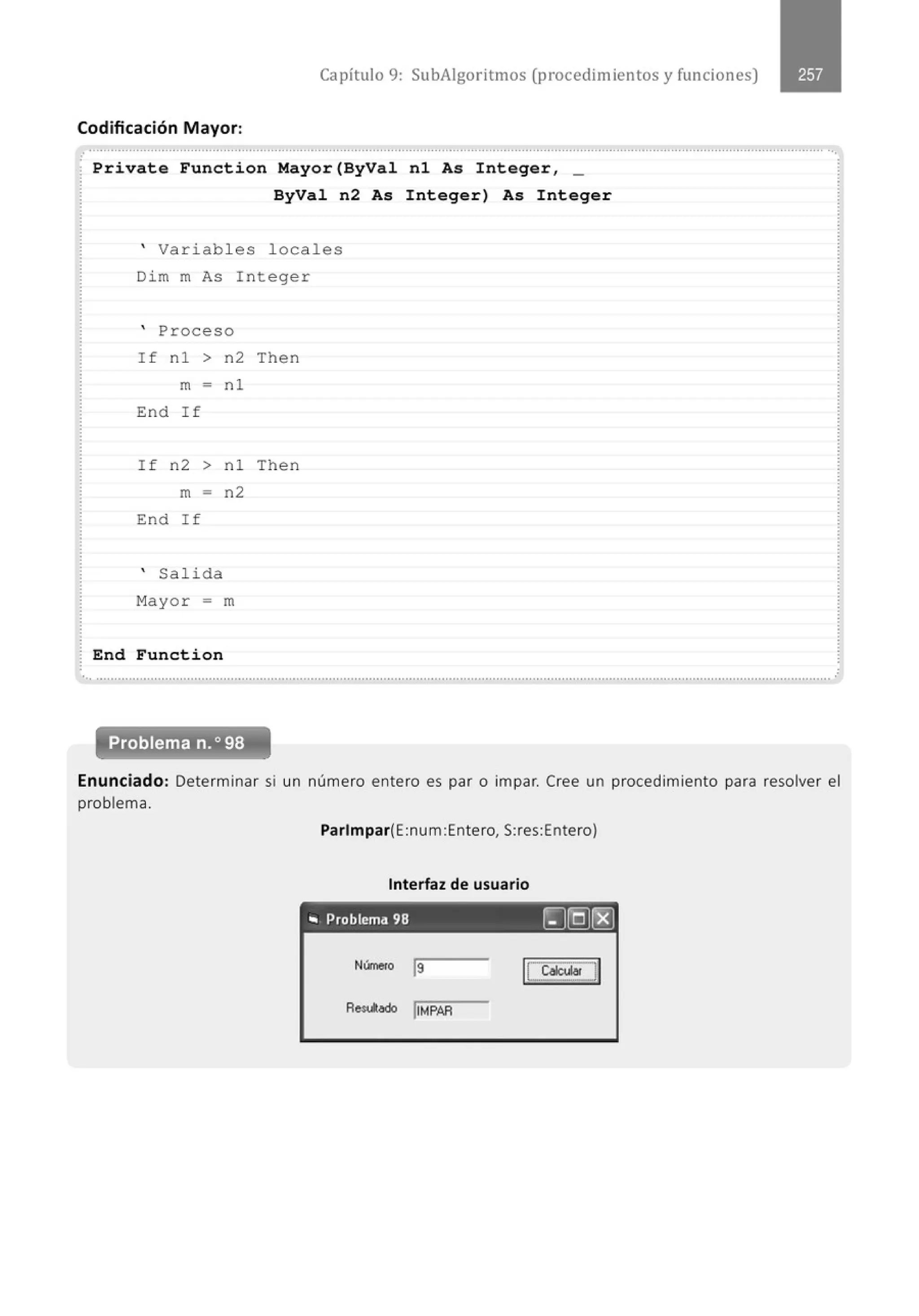 Capítulo 9: SubAigoritmos (procedimientos y funciones)
Codificación Mayor:
............................................................................................................................................................................................................
Private Function Mayor(ByVal nl As Integer, _
ByVal n2 As Integer) As Integer
' Variabl es locales
Dim m As Integer
' Proceso
If nl > n2 Then
m = nl
End If
I f n2 > nl Then
m - n2
End I f
' Sal ida
Mayor = m
End Function
... .......................................................................................................................................................................................................... .
Problema n.o 98
Enunciado: Determinar si un número entero es par o impar. Cree un procedimiento para resolver el
problema.
Parlmpar(E:num:Entero, S:res:Entero)
Interfaz de usuario
.. Problema 98 ~@(8]
Número j9
Redodo !IMPAR
 