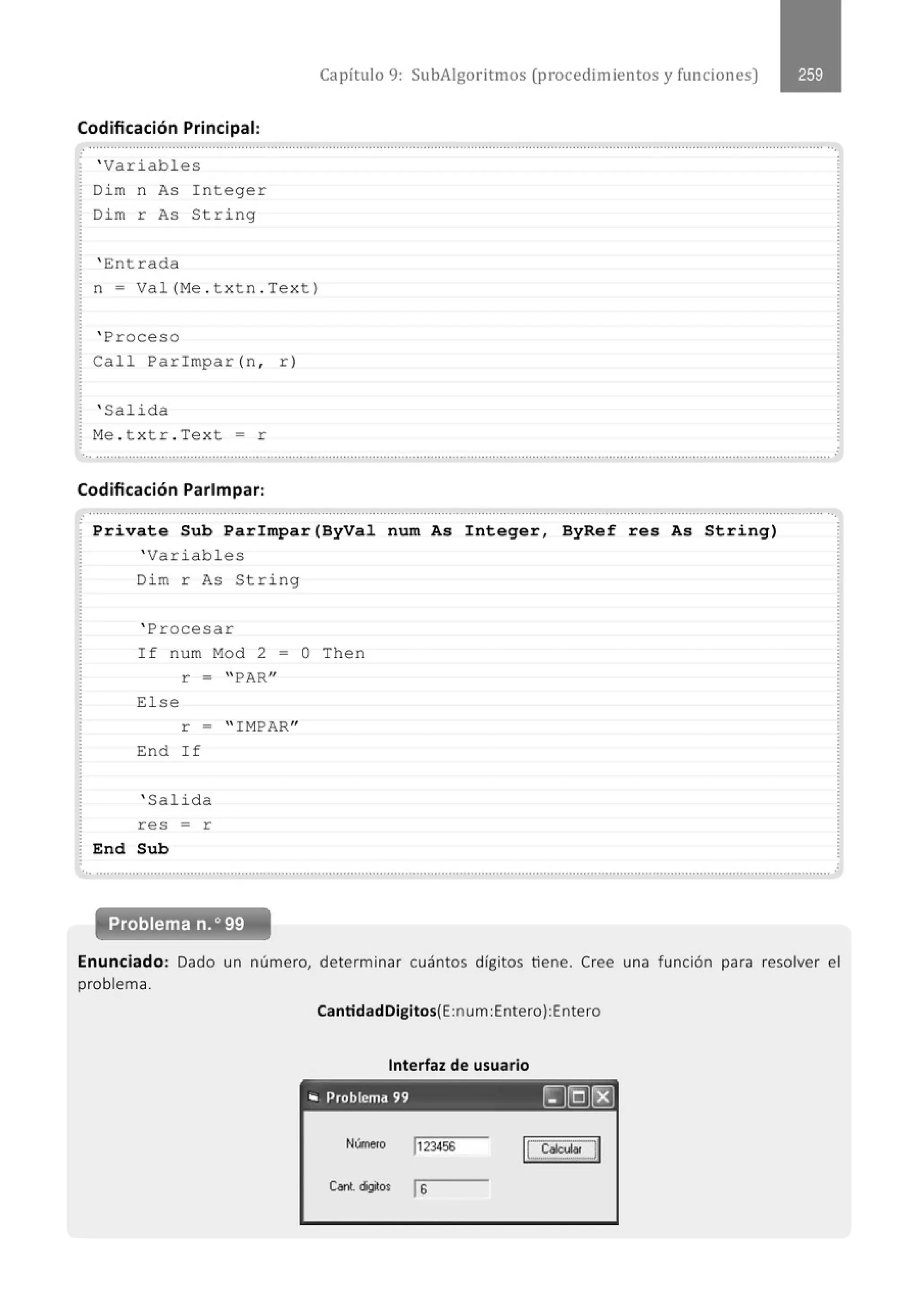 Capítulo 9: SubAigoritmos (procedimientos y funciones)
Codificación Principal:
.....................................................'...................................................................................................................................................... ...
' Variables
Dim n As Integer
Dim r As String
' E:ntrada
n = Val (Me . txtn . Text )
' Proceso
Call Parimpar (n , r)
' Salida
M
e . t xtr . Text = r
... .......................................................................................................................................................................................................... '
Codificación Parlmpar:
........................................................................................................................................................................................................... ...
Private Sub Parimpar(ByVal num As Integer, ByRef res As String)
' Variab l es
Di m r As String
' Procesar
If num Mod 2 = O Then
r = "PAR"
El se
r = " IMPAR"
End If
' Salida
res = r
End Sub
............................................................................................................................................................................................................
Problema n.o 99
Enunciado: Dado un número, determinar cuántos dígitos tiene. Cree una función para resolver el
problema.
CantidadDigitos(E:num:Entero):Entero
Interfaz de usuario
- - - - - - - - -
" Problema 99 ~]QJ(EJ
N<mero jJ23456
Cant. digitoo Js
 