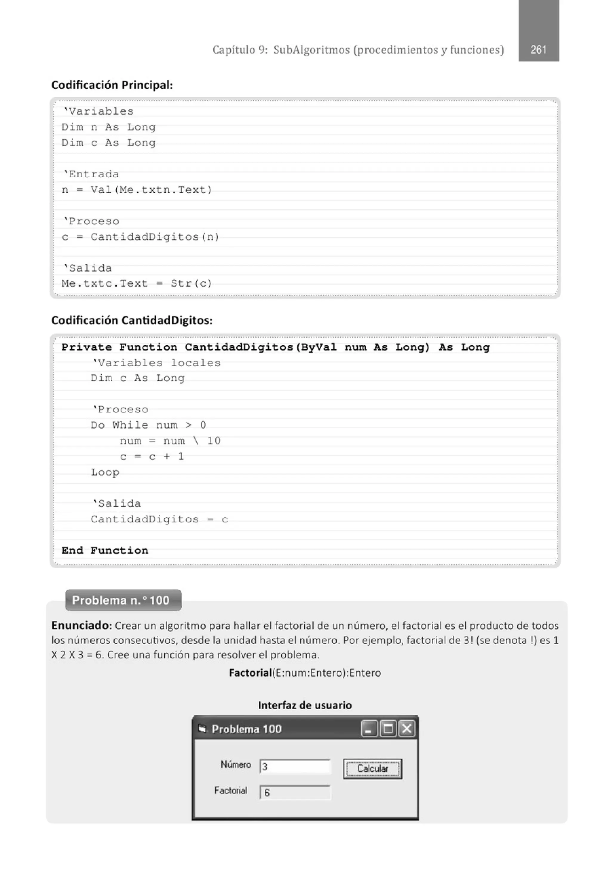 Capítulo 9: SubAigoritmos (procedimientos y funciones)
Codificación Principal:
............................................................................................................................................................................................................
.
' Variables
Dim n As Long
Dim e As Long
' Ent r ada
n = Val (Me . t xt n.Te x t )
' Proceso
e= Cant idadDigi tos (n)
' Salida
Me . t x tc . Text = Str(c)
..............................................' ...............................................................................................................................................................
Codificación CantidadDigitos:
.............................................................................................................................................................................................................
· Prívate Function CantidadDigitos(ByVal num As Long) As Long
' Variables locales
Dim e As Long
' Proceso
Do While num > O
num = n um  10
e = e + 1
Loop
' Salid a
CantidadDigitos = e
End Function
Problema n. o100
Enunciado: Crear un algoritmo para hallar el factorial de un número, el factorial es el producto de todos
los números consecutivos, desde la unidad hasta el número. Por ejemplo, factorial de 3! (se denota!) es 1
X 2 X 3 = 6. Cree una función para resolver el problema.
Factoriai(E:num:Entero):Entero
Interfaz de usuario
., Problema 100 ~[QJ~
Número j3
Factori11l js
ülcular ;
[
·--·--·-···-·-···-·,
··- -···- ·- ···-···- ··;i
 