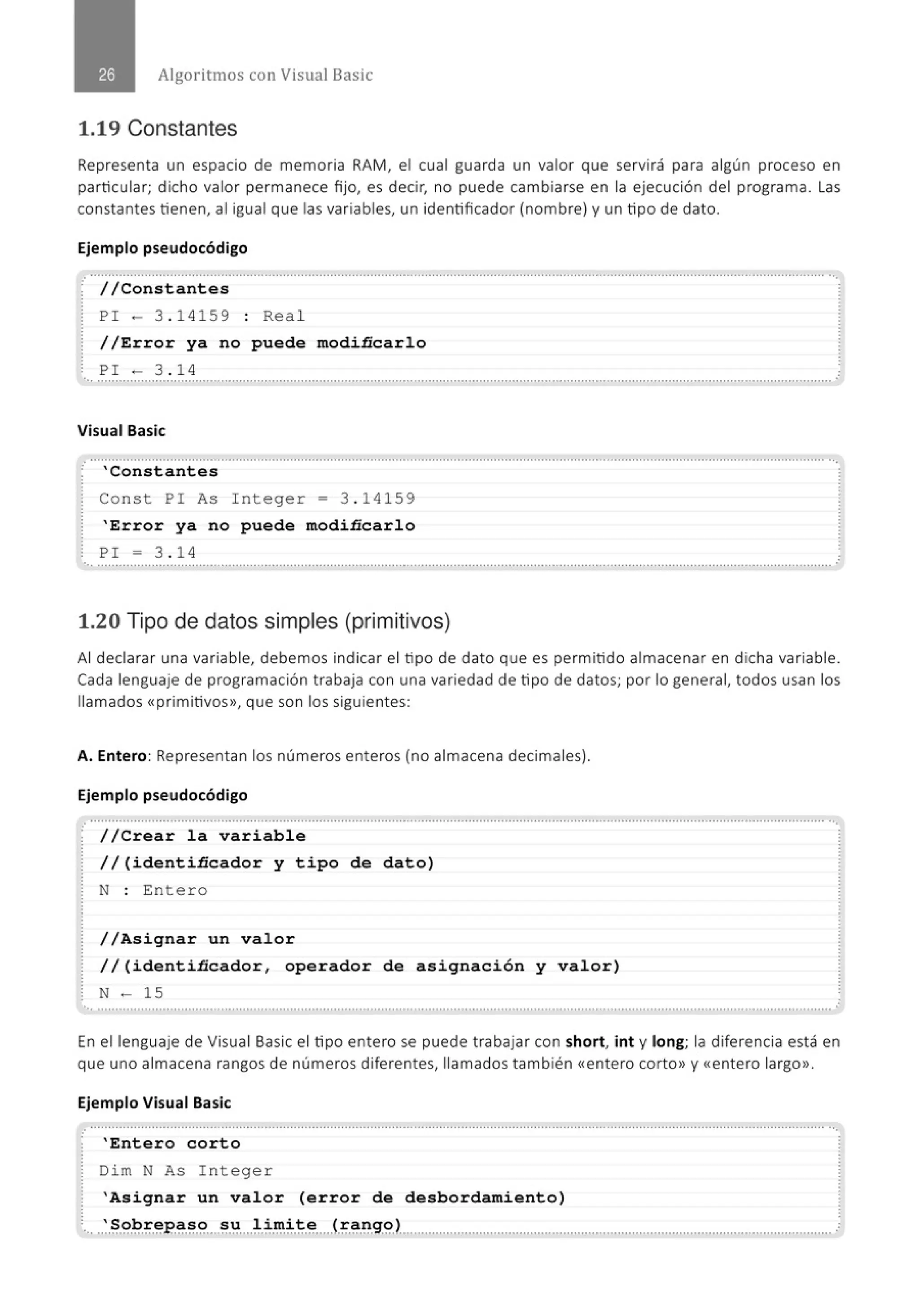 Algoritmos con Visual Basic
1.19 Constantes
Representa un espacio de memoria RAM, el cual guarda un valor que servirá para algún proceso en
particular; dicho valor permanece fijo, es decir, no puede cambiarse en la ejecución del programa . las
constantes tienen, al igual que las variables, un identificador (nombre) y un tipo de dato.
Ejemplo pseudocódigo
............................................................................................................................................................................................................
· //Constantes
PI - 3 . 1 4159 : Rea l
//Error ya no puede modiñcarlo
PI - 3. 1 4
..............................................................................................................................................................................................................
Visual Basic
'Constantes
Const PI As I nteger = 3 . 14 1 59
'Error ya no puede modiñcarlo
PI = 3 . 1 4
... .......................................................................................................................................................................................................... '
1.20 Tipo de datos simples (primitivos)
Al declarar una variable, debemos indicar el tipo de dato que es permitido almacenar en dicha variable.
Cada lenguaj e de programación trabaja con una variedad de tipo de datos; por lo general, todos usan los
llamados «primitivos», que son los siguientes:
A. Entero: Representan los números enteros (no almacena decimales).
Ejemplo pseudocódigo
.· .......................................................................................................................................................................................................... ..'
//Crear la variable
//(identiñcador y tipo de dato)
N : Ente r o
//Asignar un valor
//(identiñcador, operador de asignación y valor)
N - 15
..............................................................................................................................................................................................................
En el lenguaje de Visual Basic el tipo entero se puede trabajar con short, int y long; la diferencia está en
que uno almacena rangos de números diferentes, llamados también <<entero corto» y <<entero largo».
Ejemplo Visual Basic
.· ............................................................................................................................................................................................................
'Entero corto
Dim N As I nteger
'Asignar un valor (error de desbordamiento)
·., ..:·ª·~·~.;.~P..~.~.~....~.~....~.;.~~.~-~.....<.~.~-~-g.g.),,,.."..'........................................'........."...........................'............................. ,:
 