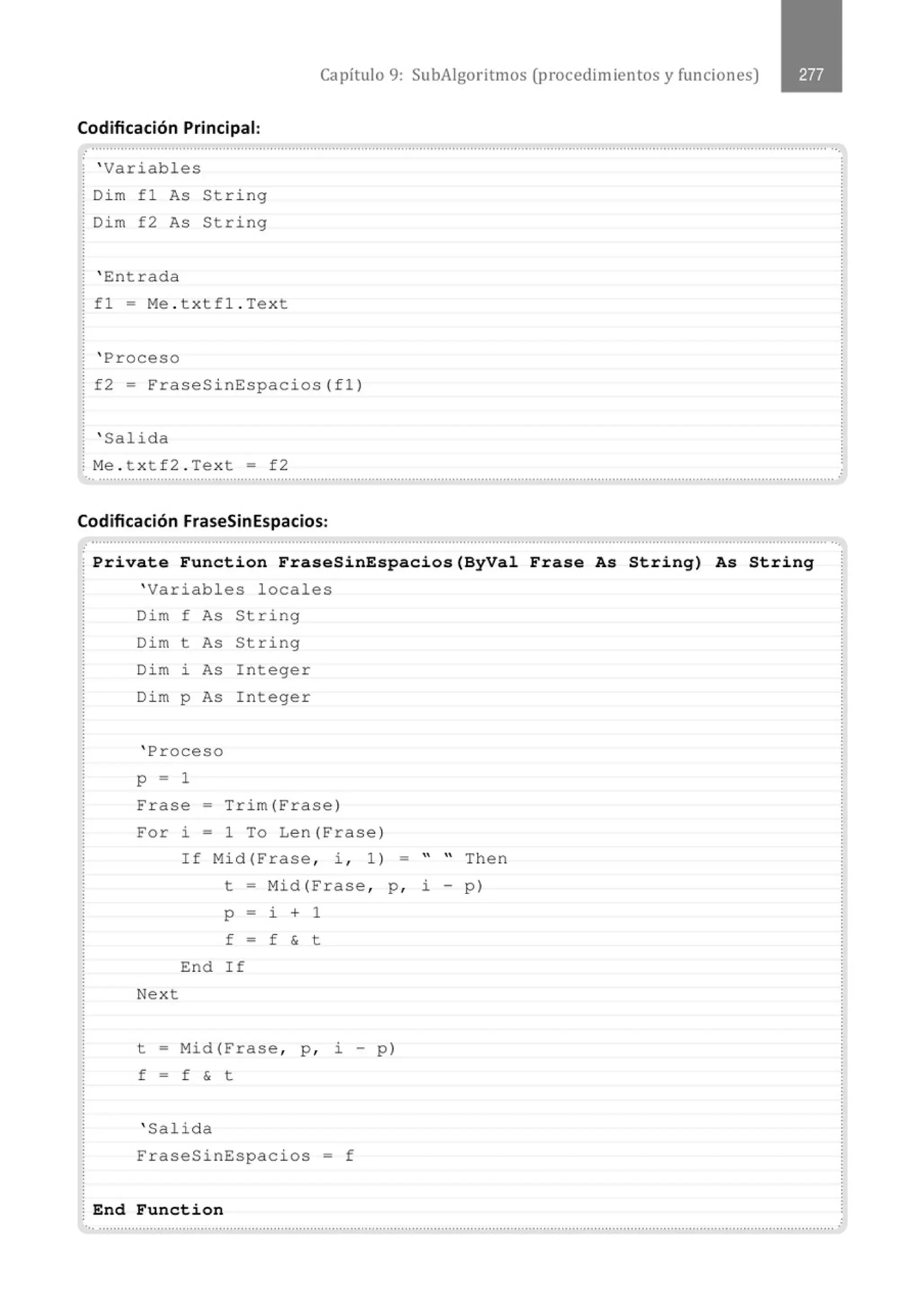 Capítulo 9: SubAigoritmos (procedimientos y funciones)
Codificación Principal:
........................................................................................................................................................................................................... ...
; ' Variables
Dim fl As String
.
Dim f2 As String
' Entrada
fl = Me . txtfl . Text
' Proceso
f2 = ~raseSinEspacios(fl)
' Salida
~ Me . t xtf2 . Text = f2
.. ...........................................................................................................................................................................................................
Codificación FraseSinEspacios:
.................................................................................' ........................................................................................................................ ··.
Private Function FraseSinEspacios(ByVal Frase As String) As String
' Variables locales
Dim f F<.s String
Dim t As String
Dim ~ As Integer
Dim p As Integer
' Proceso
p - 1
Frase - Trim(~rase)
~or ~ = 1 To Len (~ rase )
If Mid(~rase , i , 1 ) -   Then
t = Mid(~rase , p , i - p)
p - ~ + 1
f - f & t
End If
Next
t = Mid(Frase , p , i - p)
f - f & t
' Salida
FraseSinEspacios = f
End Function
'•· .......................................................................................................................................................................................................... .
 