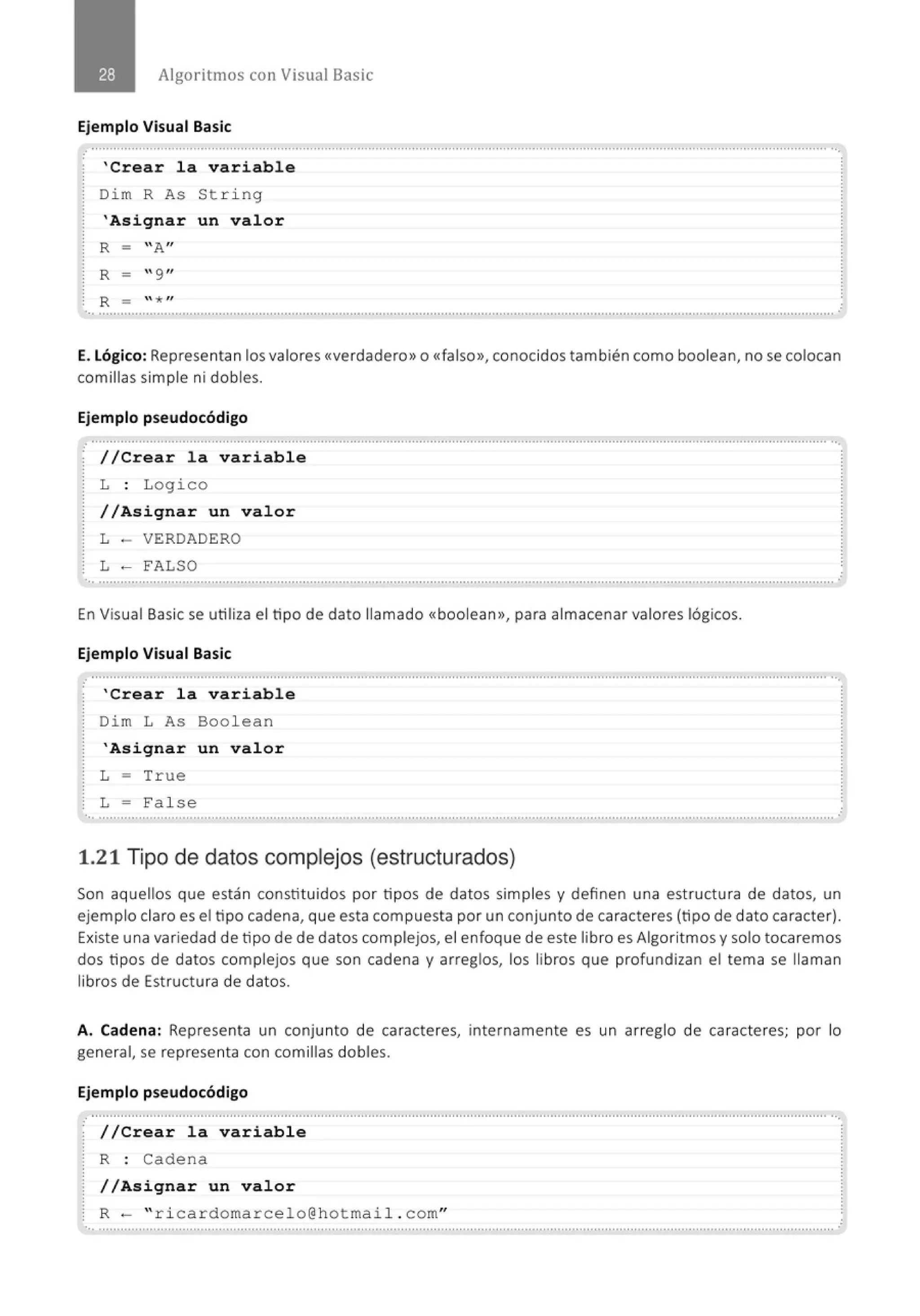 Algoritmos con Visual Basic
Ejemplo Visual Basic
........................................................................................................................................................................................................... ...
'Crear la variable
Dim R As String
'Asignar un valor
R - "A"
R - "9"
R - " * "
E. Lógico: Representan los valores <<verdadero>> o <<falso>>, conocidos también como boolean, no se colocan
comillas simple ni dobles.
Ejemplo pseudocódigo
.............................................................................................................................................................................................................
//Crear la variable
L : Logico
//Asignar un valor
L - VERDADERO
L - FALSO
..............................................................................................................................................................................................................
En Visual Basic se utiliza el tipo de dato llamado <<boolean>>, para almacenar valores lógicos.
Ejemplo Visual Basic
'Crear la variable
Dim L As Boolean
'Asignar un valor
L = True
L = False
'•· .......................................................................................................................................................................................................... .
1.21 Tipo de datos complejos (estructurados)
Son aquellos que están constituidos por tipos de datos simples y definen una est ructura de datos, un
ejemplo claro es el tipo cadena, que esta compuesta por un conjunto de caracteres (tipo de dato caracter).
Existe una variedad de tipo de de datos complejos, el enfoque de este libro es Algoritmos y solo tocaremos
dos tipos de datos complejos que son cadena y arreglos, los libros que profundizan el tema se llaman
libros de Estructura de datos.
A. Cadena: Representa un conjunto de caracteres, internamente es un arreglo de caracteres; por lo
general, se representa con comillas dobles.
Ejemplo pseudocódigo
.......................................................................................................................................................................................................... ··.
//Crear la variable
R : Cadena
//Asignar un valor
R- " ricardomarcelo@hotmail . com"
 
