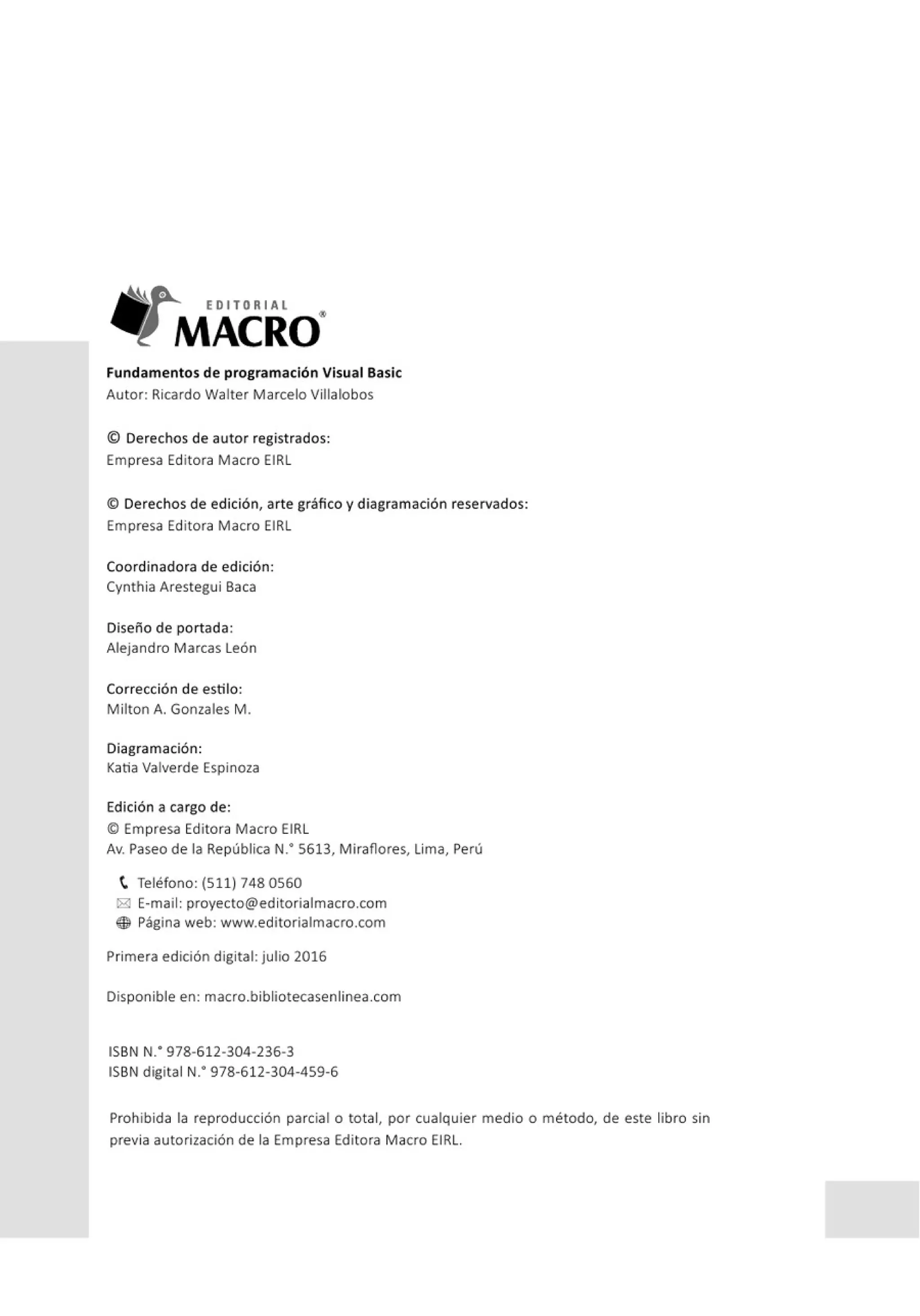 EDITORIAL
MACRO"
Fundamentos de programación Visual Basic
Autor: Ricardo Walter Marcelo Villalobos
© Derechos de autor registrados:
Empresa Editora Macro EIRL
© Derechos de edición, arte gráfico y diagramación reservados:
Empresa Editora Macro EIRL
Coordinadora de edición:
Cynthia Arestegui Baca
Diseño de portada:
Alejandro Marcas León
Corrección de estilo:
Milton A. Gonzales M .
Diagramación:
Katia Valverde Espinoza
Edición a cargo de:
© Empresa Editora Macro EIRL
Av. Paseo de la República N
: 5613, Miraflores, lima, Perú
t Teléfono: (511) 748 0560
i8! E-mail: proyecto@editorialmacro.com
® Página web: www.editorialmacro.com
Primera edición digital: julio 2016
Disponible en: macro.bibliotecasenlinea.com
ISBN N: 978-612-304-236-3
ISBN digital N
: 978-612-304-459-6
Prohibida la reproducción parcial o total, por cualquier medio o método, de este libro sin
previa autorización de la Empresa Editora Macro EIRL.
 