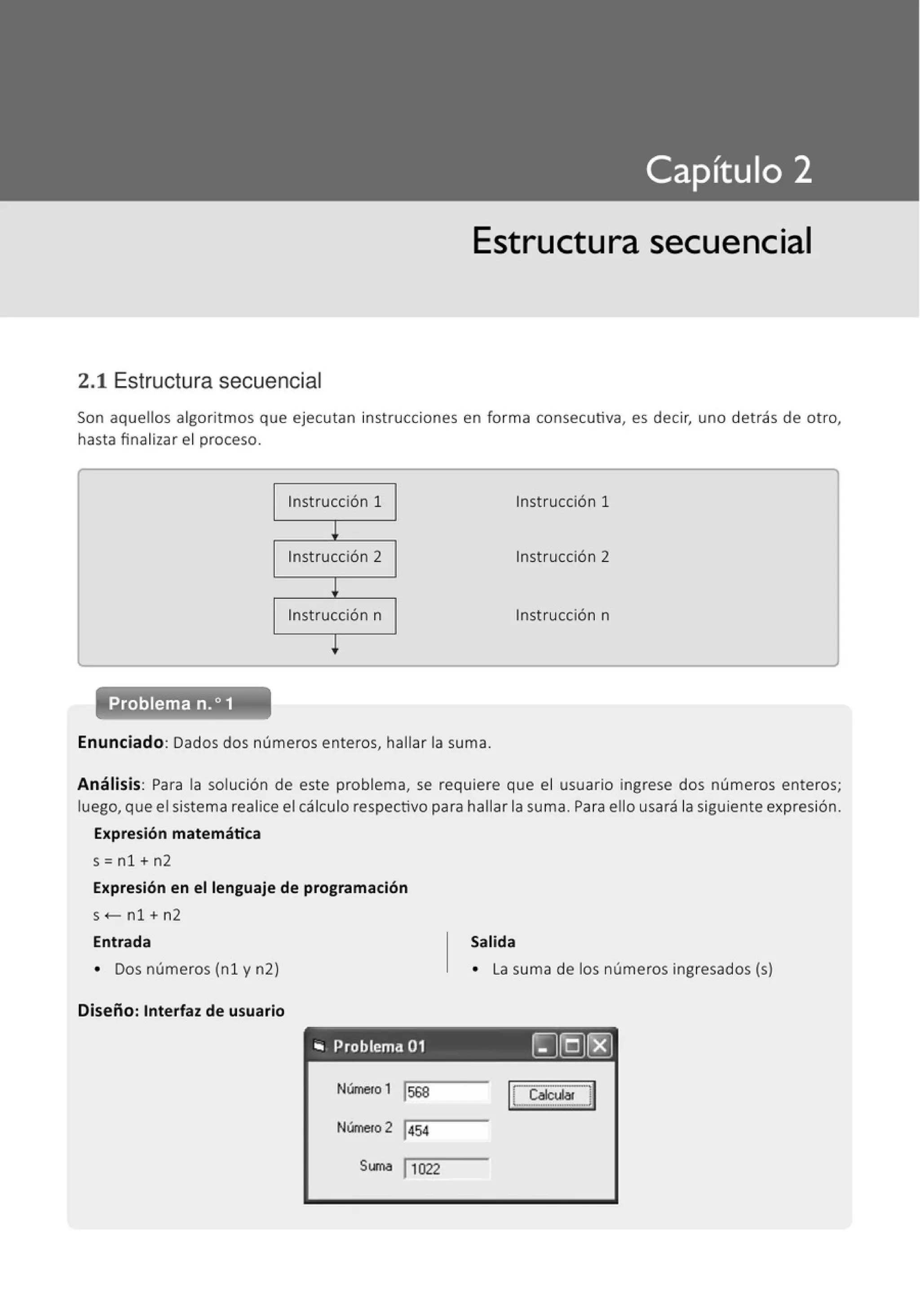 Estructura secuencial
2.1 Estructura secuencial
Son aquellos algoritmos que ejecutan instrucciones en forma consecutiva, es decir, uno detrás de otro,
hasta finalizar el proceso.
Instrucción 1 Instrucción 1
l
Instrucción 2 Instrucción 2
!
Instrucción n Instrucción n
!
Enunciado: Dados dos números enteros, hallar la suma.
Análisis: Para la solución de este problema, se requiere que el usuario ingrese dos números enteros;
luego, que el sistema realice el cálculo respectivo para hallar la suma. Para ello usará la siguiente expresión.
Expresión matemática
s=n1+n2
Expresión en el lenguaje de programación
s <- n1 + n2
Entrada
• Dos números (n1 y n2)
Diseño: Interfaz de usuario
Salida
• La suma de los números ingresados (s)
"' Problema 01 ~[Q)f8]
Número 1 j568
Número 2 j454
Suma j 1022
r-··-----""'1
• Calcull!r '
L.-················-·-·J
 