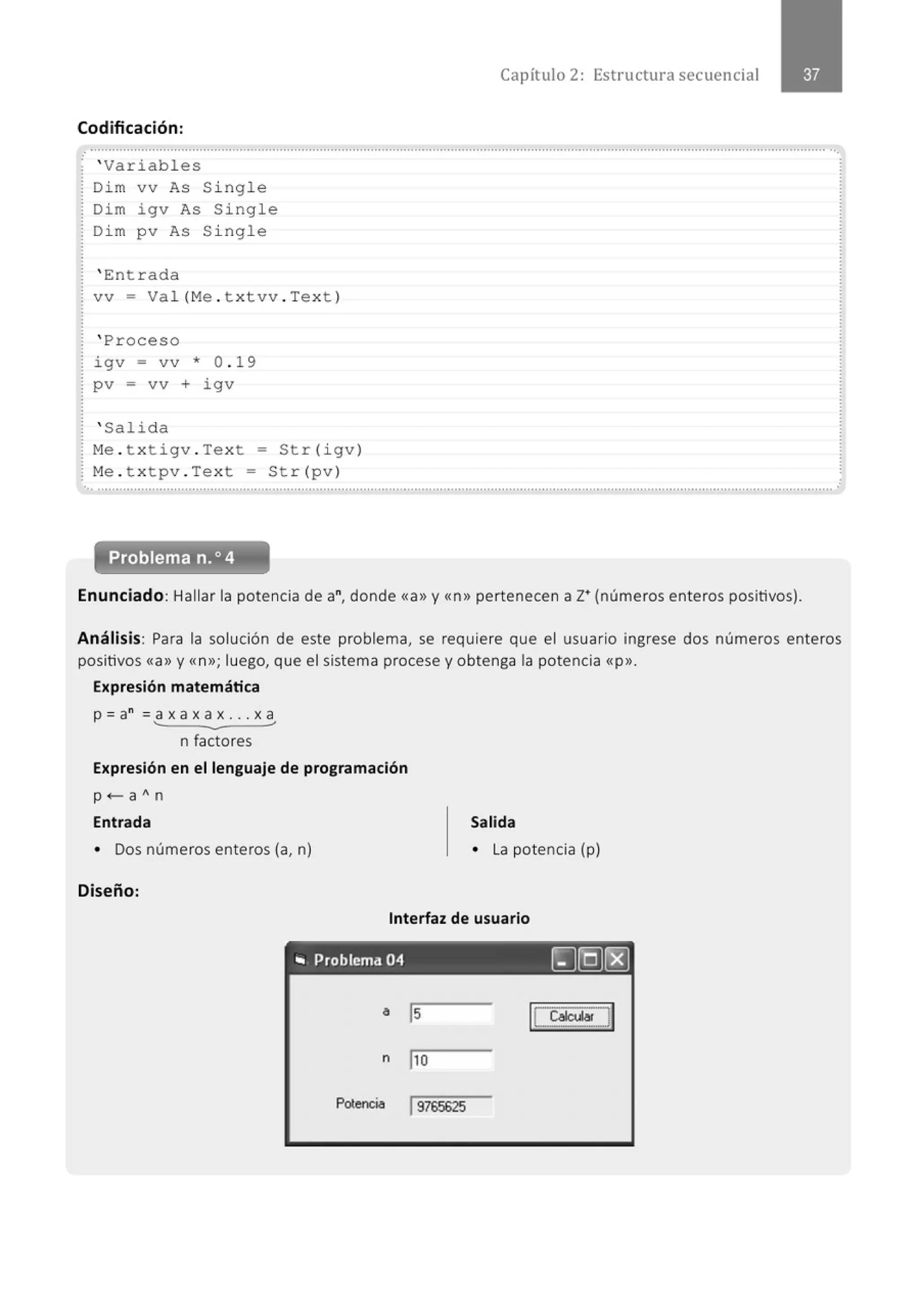 Codificación:
' Variables
Dim vv As Single
Dim i gv As Single
Dim pv As Single
' En t rada
vv = Val(Me . txtvv . Text)
' Proceso
igv = vv * 0 . 19
pv = vv + i gv
' Salida
Me . t xt igv . Text = Str(igv)
Me . t xtpv . Text = Str (pv)
Capítulo 2: Estructura secuencial
..............................................................................................................................................................................................................
. Problema n.o 4
Enunciado: Hallar la potencia de a", donde <<a» y<<n>> pertenecen a z• (números enteros positivos).
Análisis: Para la solución de este problema, se requiere que el usuario ingrese dos números enteros
positivos <<a» y <<n»; luego, que el sistema procese y obtenga la potencia <<p».
Expresión matemática
p = a" = a x a x a x .. . x a
n factores
Expresión en el lenguaje de programación
p <-a An
Entrada
• Dos números enteros (a, n)
Diseño:
Salida
• La potencia (p)
Interfaz de usuario
"' Problema 04 [)[Q)(8]
Potencia 19765625
 