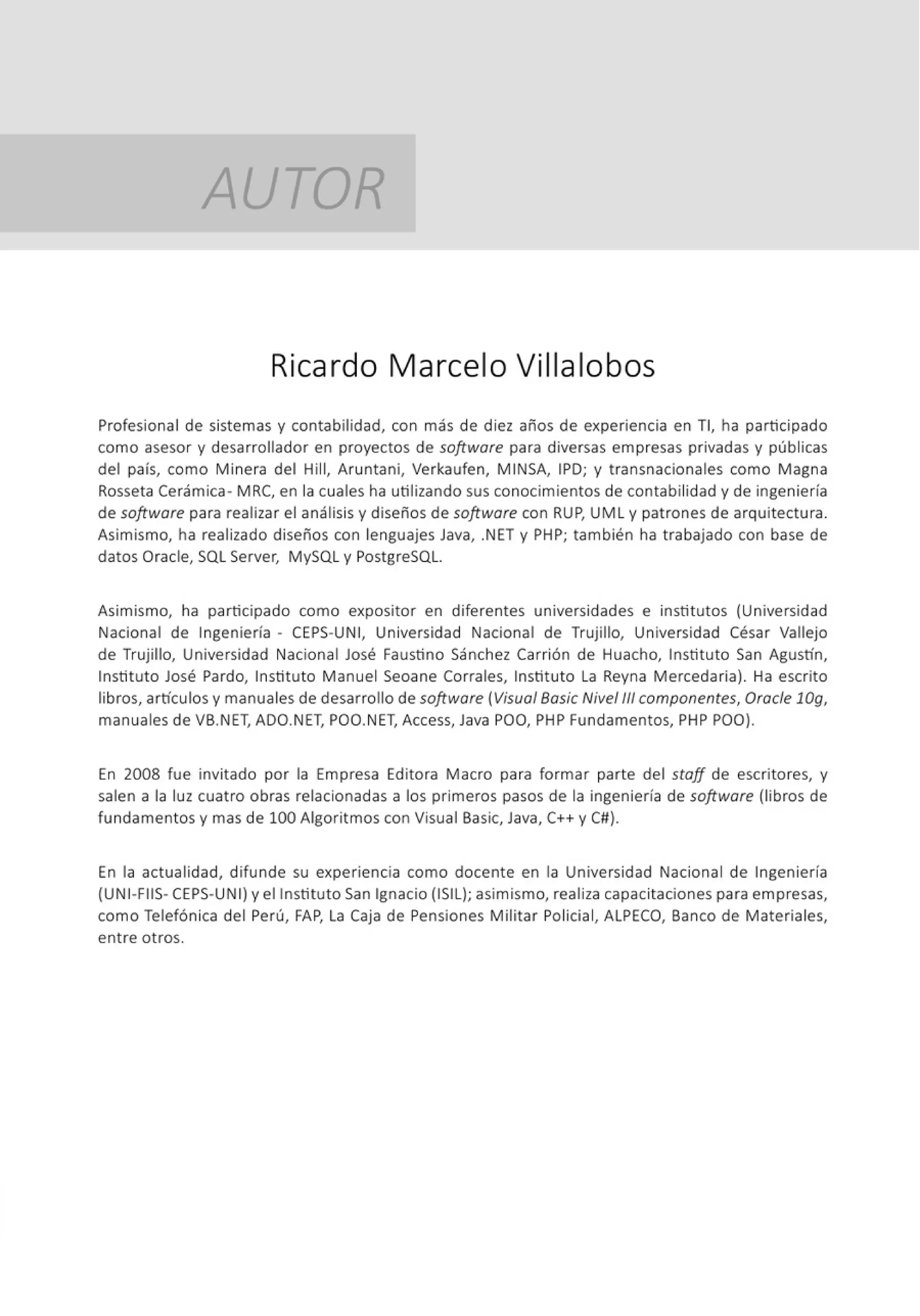 AUTOR
Ricardo Marcelo Villa lobos
Profesional de sistemas y contabilidad, con más de diez años de experiencia en TI, ha participado
como asesor y desarrollador en proyectos de software para diversas empresas privadas y públicas
del país, como Minera del Hill, Aruntani, Verkaufen, MINSA, IPD; y transnacionales como Magna
Rosseta Cerámica- MRC, en la cuales ha utilizando sus conocimientos de contabilidad y de ingeniería
de software para realizar el análisisy diseños de software con RUP, UML y patrones de arquitectura.
Asimismo, ha realizado diseños con lenguajes Java, .NET y PHP; también ha trabajado con base de
datos Oracle, SQL Server, MySQL y PostgreSQL.
Asimismo, ha participado como expositor en diferentes universidades e institutos (Universidad
Nacional de Ingeniería - CEPS-UN1
, Universidad Nacional de Trujillo, Universidad César Vallejo
de Trujillo, Universidad Nacional José Faustino Sánchez Carrión de Huacho, Instituto San Agustín,
Instituto José Pardo, Instituto Manuel Seoane Corrales, Instituto La Reyna Mercedaria). Ha escrito
libros, artículos y manuales de desarrollo de software (Visua/Basic Nivel 111 componentes, Oracle lOg,
manuales de VB.NET, ADO.NET, POO.NET, Access, Java POO, PHP Fundamentos, PHP POO).
En 2008 fue invitado por la Empresa Editora Macro para formar parte del staff de escritores, y
salen a la luz cuatro obras relacionadas a los primeros pasos de la ingeniería de software (libros de
fundamentos y mas de 100 Algoritmos con Visual Basic, Java, C++ y C#).
En la actualidad, difunde su experiencia como docente en la Universidad Nacional de Ingeniería
(UN I-FIIS- CEPS-UNI) y el Instituto San Ignacio (ISIL); asimismo, realiza capacitaciones para empresas,
como Telefónica del Perú, FAP, La Caja de Pensiones Militar Policial, ALPECO, Banco de Materiales,
entre otros.
 