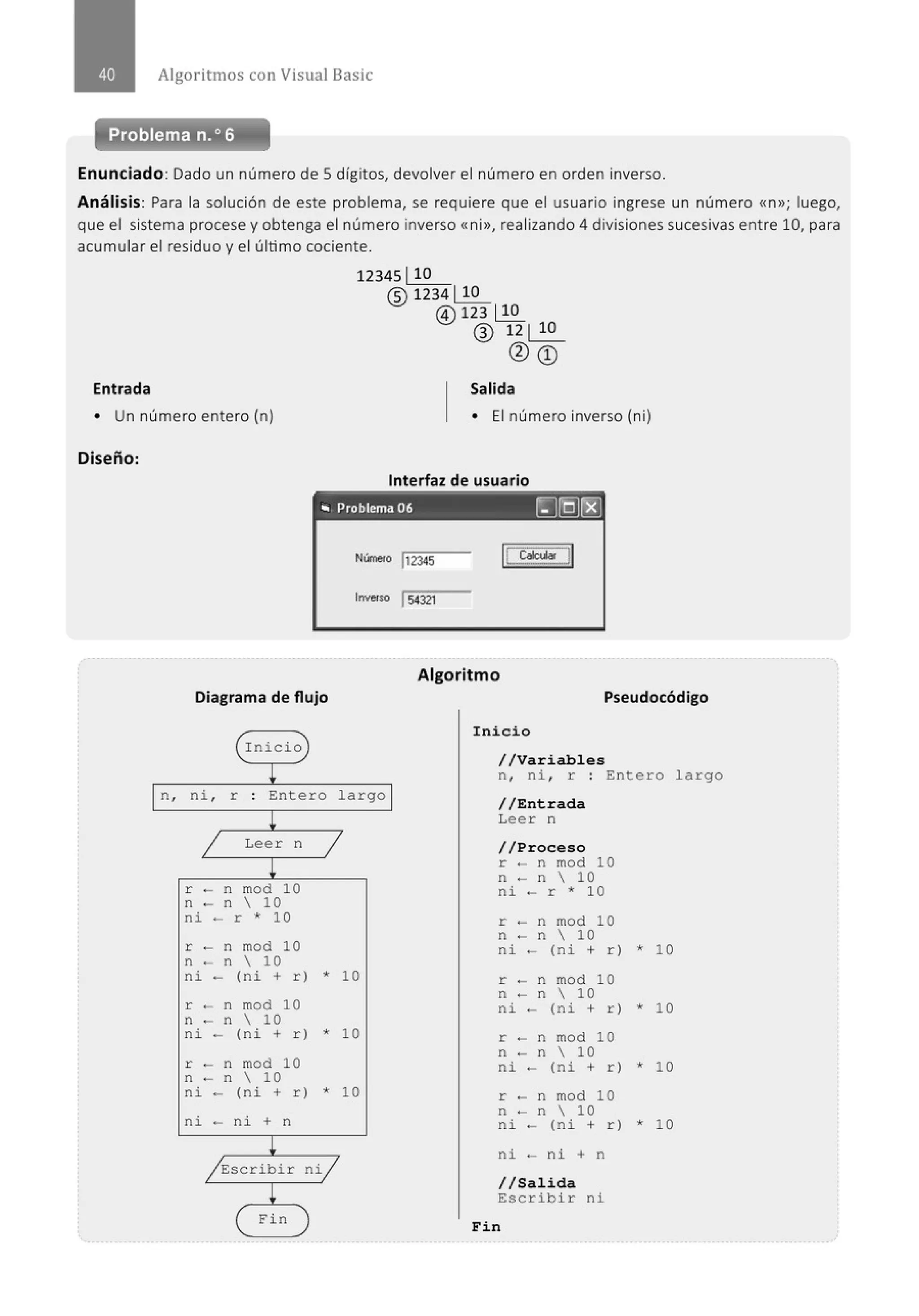 Algoritmos con Visual Basic
Problema n.o 6
Enunciado: Dado un número de Sdígitos, devolver el número en orden inverso.
Análisis: Para la solución de este problema, se requiere que el usuario ingrese un número <<n»; luego,
que el sistema procese y obtenga el número inverso <<ni», realizando 4 divisiones sucesivas ent re 10, para
acumular el residuo y el último cociente.
Entrada
12345 110
@1234~
@) 123 ~
® 12 1 10
@CD
Salida
• Un número entero (n) • El número inverso (ni)
Diseño:
Interfaz de usuario
,. Problema 06 ~[QJ(8]
lnve~so 154321
Diagrama de flujo
(rnicio
L
¡n, ni , r Entero largo ¡
!
j Leer n j
!
r - n mod 10
n - n  10
ni - r * 10
r - n mod 10
n - n  10
ni - (ni + r) * 10
r - n mod 10
n - n  10
ni - (ni + r) * 10
r - n mod 10
n - n  10
ni - (ni + r) * 10
ni - ni + n
/Escribir ni/
!
Fin
Algoritmo
Pseudocódigo
Inicio
//Variables
n, ni , r : Entero largo
/ / Entrada
Leer n
//Proceso
r - n mod 10
n - n  10
ni - r * 10
r - n mod 10
n - n  10
ni - (ni + r) * 10
r - n mod 10
n - n  10
ni - (ni + r) * 10
r - n mod 10
n - n  10
ni - (ni + r) * 1O
r - n mod 10
n - n  10
ni - (ni + r) * 1O
ni - ni + n
//Salida
Escribir ni
Fin
 