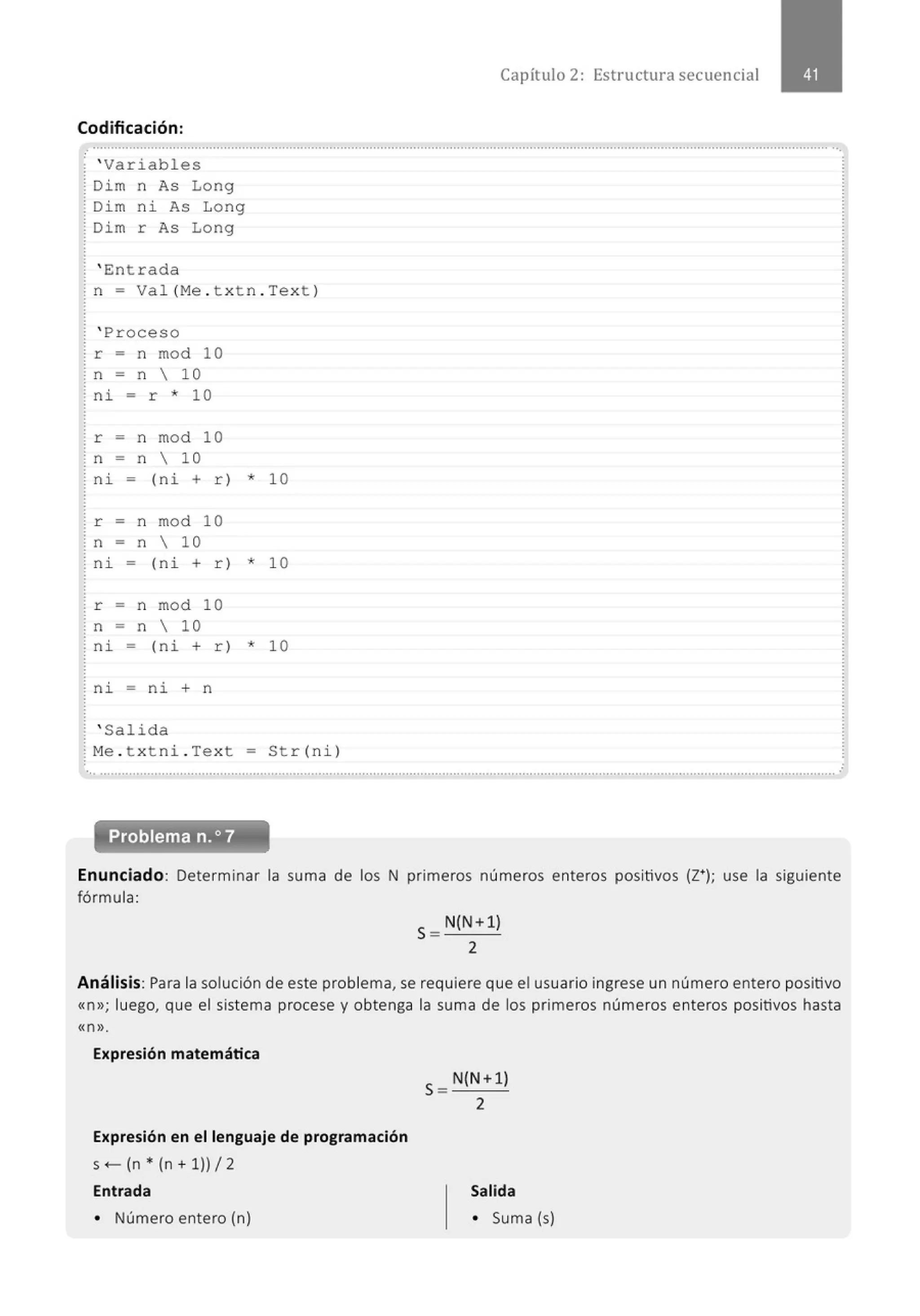 Codificación:
¡ ' Variables
¡ Dim n As Long
! Di m ni As Long
! Dim r As Long
! ' Entrada
¡ n = Val (Me . t xtn . Tex t )
! ' Proceso
! r = n mod 10
! n = n  10
: ni = r * 1 O
! r = n mod 10
! n = n  10
¡ ni = (ni + r) * 10
! r = n mod 10
¡ n = n  10
¡ ni = (ni + r) * 10
! r = n mod 10
! n = n  10
! ni - (ni + r) * 10
: ni - ni + n
! ' Salida
! Me . t x tni . Text = Str(ni)
Capít ulo 2: Estructura secuencial
... .......................................................................................................................................................................................................... .
Problema n.o7
Enunciado: Determinar la suma de los N primeros números enteros positivos (Z•); use la siguiente
fórmula:
S= N(N+1)
2
Análisis: Para la solución de este problema, se requiere que el usuario ingrese un número entero positivo
«n»; luego, que el sistema procese y obtenga la suma de los primeros números enteros positivos hasta
«n ».
Expresión matemática
Expresión en el lenguaje de programación
s- (n * (n + 1)) 12
Entrada
• Número entero (n)
S= N(N +1)
2
Salida
• Suma (s)
 