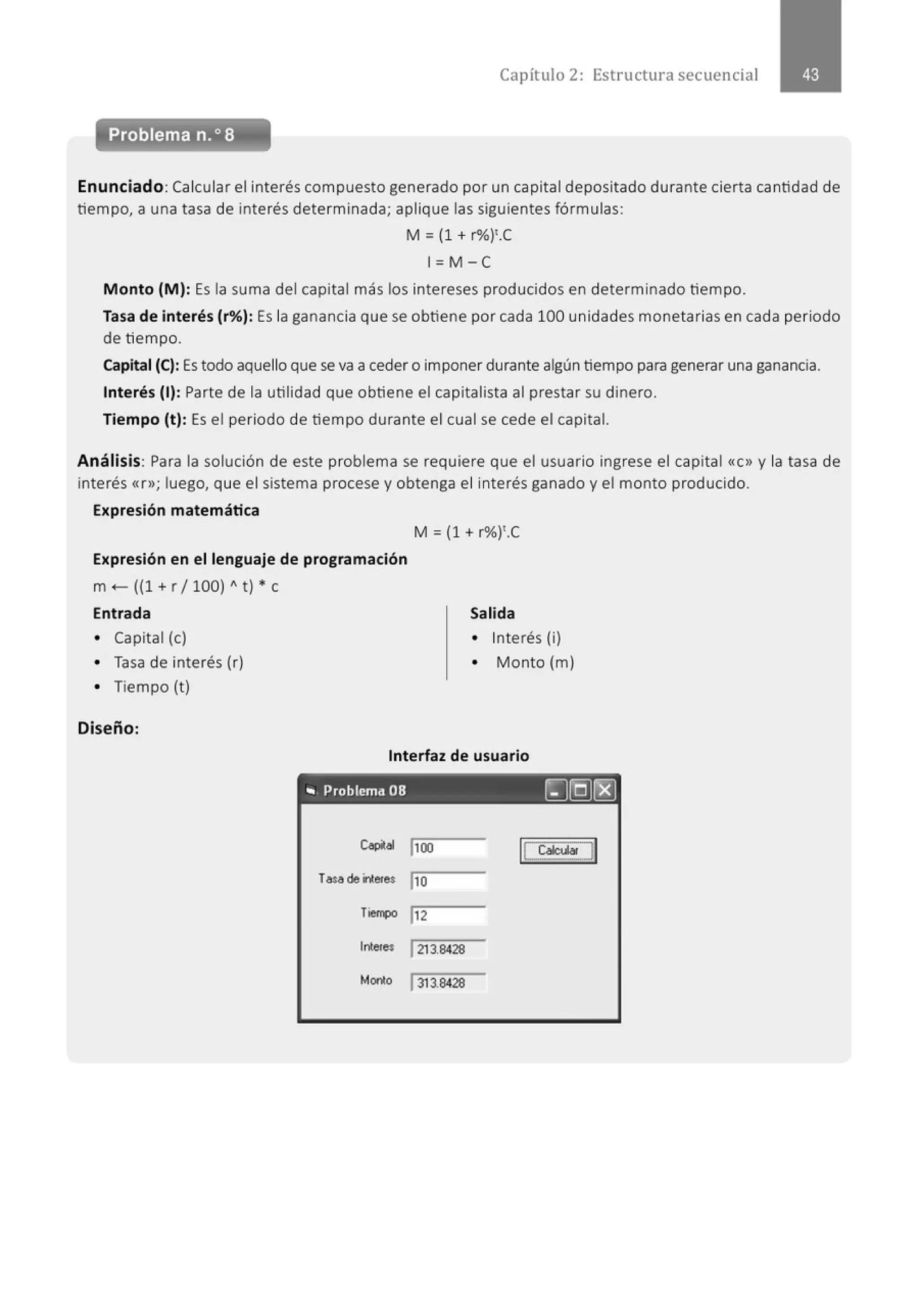 Capítulo 2: Estructura secuencial
Enunciado: Calcular el interés compuesto generado por un capital depositado durante cierta cantidad de
tiempo, a una tasa de interés determinada; aplique las siguientes fórmulas:
M = (1 + r%)'.C
1=M -e
Monto (M): Es la suma del capital más los intereses producidos en determinado tiempo.
Tasa de interés (r%): Es la ganancia que se obtiene por cada 100 unidades monetarias en cada periodo
de tiempo.
Capital (C): Es todo aquello que se va a ceder o imponer durante algún tiempo para generar una ganancia.
Interés (1): Parte de la utilidad que obtiene el capitalista al prestar su dinero.
Tiempo (t): Es el periodo de tiempo durante el cual se cede el capital.
Análisis: Para la solución de este problema se requiere que el usuario ingrese el capital «C» y la tasa de
interés «r>>; luego, que el sistema procese y obtenga el interés ganado y el monto producido.
Expresión matemática
Expresión en el lenguaje de programación
m +-- ((1 + r /100) "t) * e
Entrada
• Capital (e)
• Tasa de interés (r)
• Tiempo (t)
Diseño:
M = (1 + r%)'.C
Salida
• Interés (i)
• Monto (m)
Interfaz de usuario
"' Problema 08 [)@[8]
Cop(al j100 1
C.t,atcuadl
Tasade interes jlO
Tiel!'4)0 lt2
lntetes 1213.8428
Mario 1313.8428
 