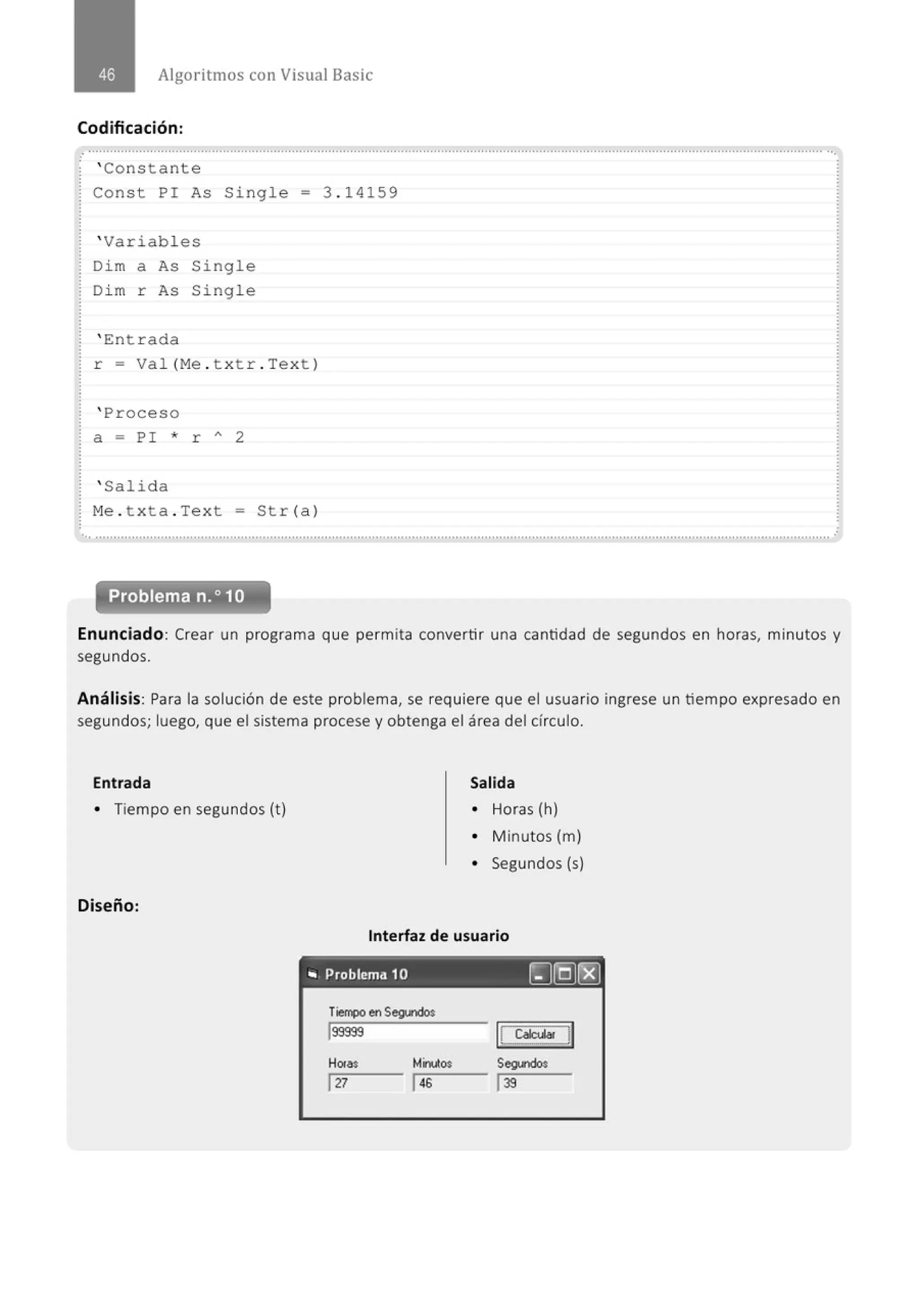 Algoritmos con Visual Basic
Codificación :
............................................................................................................................................................................................................
' Constante
Const PI As Single = 3 . 14159
' Variabl es
Di m a As Single
Di m r As Single
' Ent r ada
r = Va l(Me . t xt r . Te xt )
' Proceso
a = PI * r " 2
' Salida
M
e . t xta . Text = Str (a)
.. ...........................................................................................................................................................................................................
Enunciado: Crear un programa que permita convertir una cantidad de segundos en horas, minutos y
segundos.
Análisis: Para la solución de este problema, se requiere que el usuario ingrese un tiempo expresado en
segundos; luego, que el sistema procese y obtenga el área del círculo.
Entrada
• Tiempo en segundos {t)
Diseño:
Salida
• Horas {h)
• M inutos {m)
• Segundos {s)
Interfaz de usuario
._ Problema 10 ~§(8]
Tiempo en Segundo$
lsssss
Hor.. Mirutos
r-:12:::-
7 - - 146
IC:ca~cu_~l
Seg.1dos
139
 