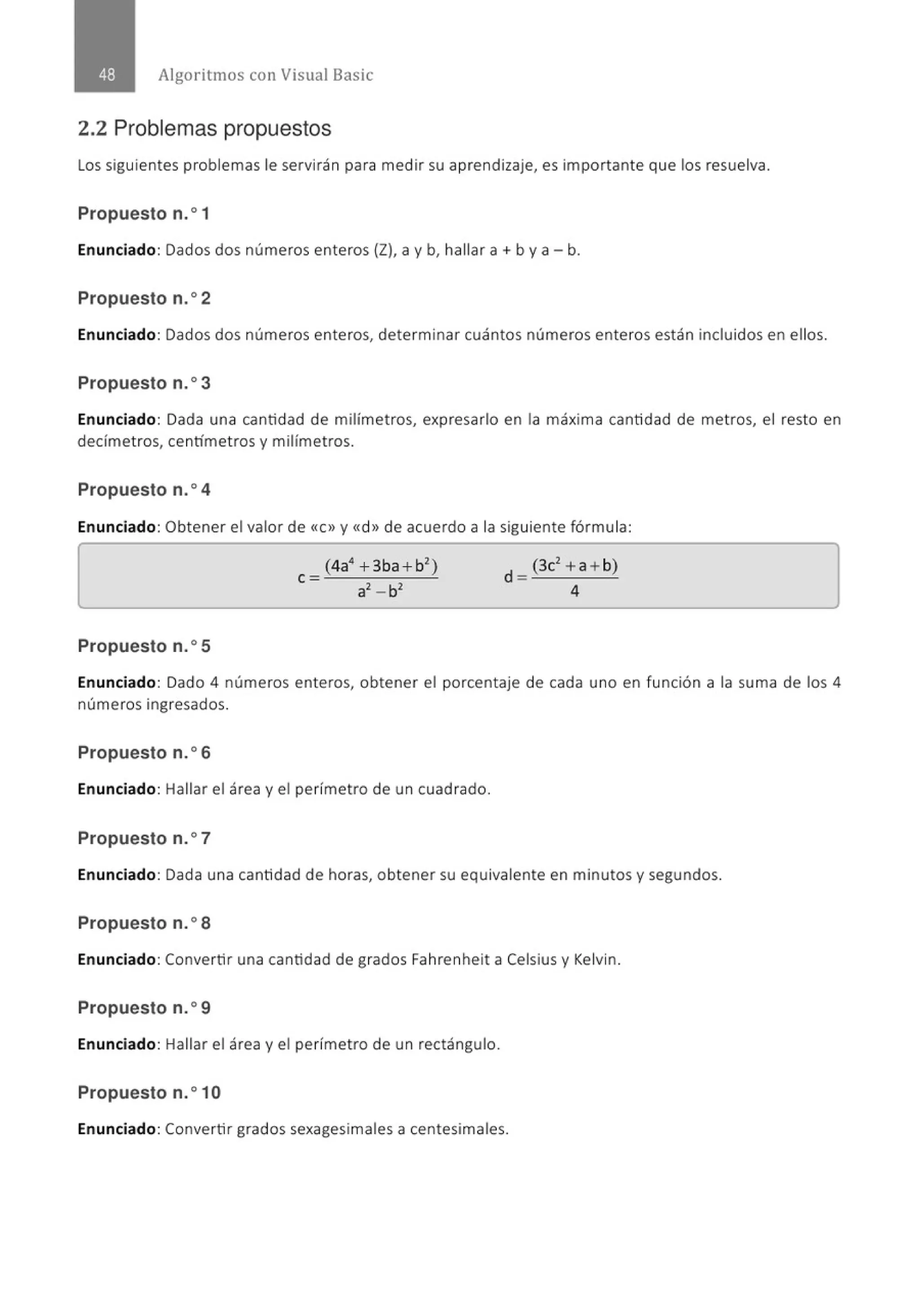 Algoritmos con Visual Basic
2.2 Problemas propuestos
Los siguientes problemas le servirán para medir su aprendizaje, es importante que los resuelva.
Propuesto n.o1
Enunciado: Dados dos números enteros (Z), a y b, hallar a+ by a- b.
Propuesto n.o2
Enunciado: Dados dos números enteros, determinar cuántos números enteros están incluidos en ellos.
Propuesto n.o3
Enunciado: Dada una cantidad de milímetros, expresarlo en la máxima cantidad de met ros, el resto en
decímetros, centímetros y milímetros.
Propuesto n.o4
Enunciado: Obtener el valor de <<C» y <<d» de acuerdo a la siguiente fórmula:
Propuesto n.o5
Enunciado: Dado 4 números enteros, obtener el porcentaje de cada uno en función a la suma de los 4
números ingresados.
Propuesto n.o6
Enunciado: Hallar el área y el perímetro de un cuadrado.
Propuesto n.o7
Enunciado: Dada una cantidad de horas, obtener su equivalente en minutos y segundos.
Propuesto n.o8
Enunciado: Convertir una cantidad de grados Fahrenheit a Celsius y Kelvin.
Propuesto n.o9
Enunciado: Hallar el área y el perímetro de un rectángulo.
Propuesto n.o1O
Enunciado: Convertir grados sexagesimales a centesimales.
 