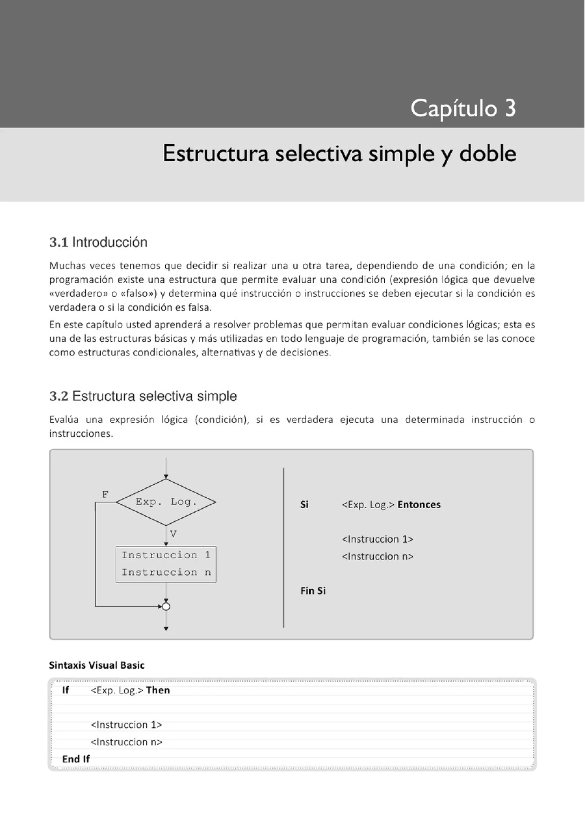 Estructura selectiva simple y doble
3.11ntroducción
Muchas veces tenemos que decidir si realizar una u otra tarea, dependiendo de una condición; en la
programación existe una estructura que permite evaluar una condición (expresión lógica que devuelve
«verdadero» o <<falso») y determina qué instrucción o instrucciones se deben ejecutar si la condición es
verdadera o si la condición es falsa.
En este capítulo usted aprenderá a resolver problemas que permitan evaluar condiciones lógicas; esta es
una de las estructuras básicas y más utilizadas en todo lenguaje de programación, también se las conoce
como estructuras condicionales, alternativas y de decisiones.
3.2 Estructura selectiva simple
Evalúa una expresión lógica (condición), SI es verdadera ejecuta una determinada inst rucción o
instrucciones.
F
Exp . Log . Si <Exp. Log.> Entonces
V
<lnstruccion 1>
Instruccion 1 <lnstruccion n>
Instruccion n
Fin Si
:)
Sintaxis Visual Basic
.............................................................................................................................................................................................................
· lf <Exp. Log.> Then
End lf
<lnstruccion 1>
<lnstruccion n>
..........................................,...............................................................................................................................,................................. .
 
