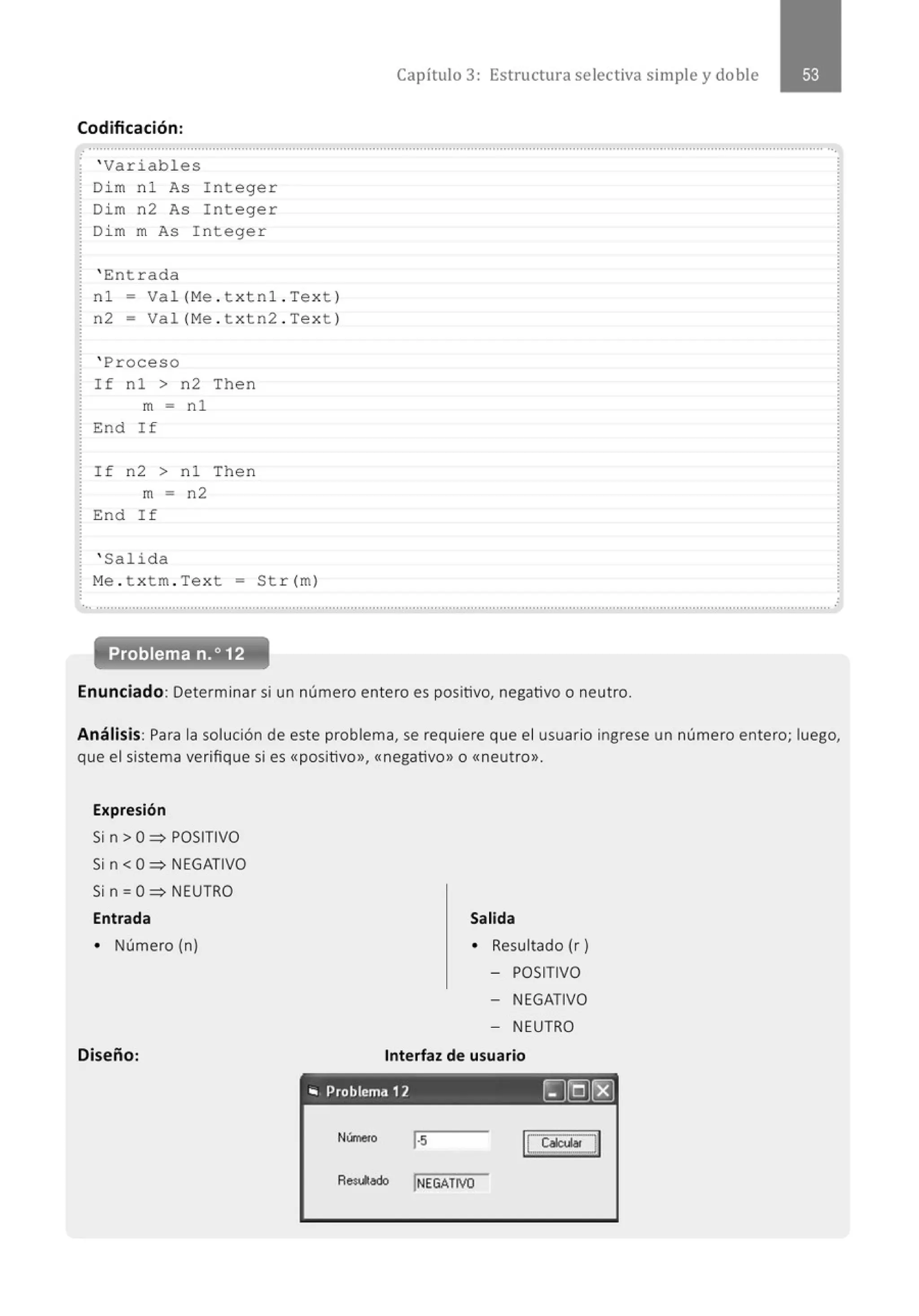 Capítulo 3: Estructura selectiva simple y doble
Codificación:
. ' Variabl es
Di m nl As Intege r
Dim n2 As Inte ger
Di m m As I nteger
' Entrada
nl- Va l( Me . t xtn l . Text )
n2 = Val (Me . t xtn2 . Text )
' Proceso
If nl > n2 Then
m = n l
End If
I f n2 > nl Then
m = n2
End If
' Salida
M
e . t xtm . Text = St r( m)
Problema n.o 12
Enunciado: Determinar si un número entero es positivo, negativo o neutro.
Análisis: Para la solución de este problema, se requiere que el usuario ingrese un número entero; luego,
que el sistema verifique si es «positivo», «negativo» o «neutro>>.
Expresión
Si n > O~ POSITIVO
Sin< O~ NEGATIVO
Si n =O~ NEUTRO
Entrada
• Número (n)
Diseño:
Salida
• Resultado (r)
- POSITIVO
- NEGATIVO
- NEUTRO
Interfaz de usuario
- - - - - - - - - - - - - -
.. Problema 12 ~LQ)rEJ
Núme<o 1·5
Res.t.ado jNEGATIVO
 