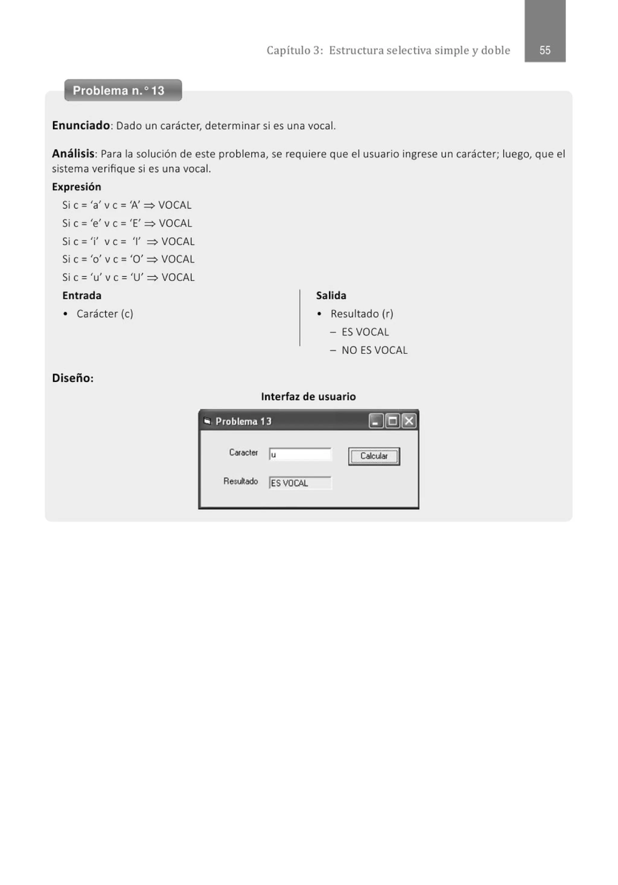 Capítulo 3 : Estructura selectiva simple y doble
Problema n.o13
Enunciado: Dado un carácter, determinar si es una vocal.
Análisis: Para la solución de este problema, se requiere que el usuario ingrese un carácter; luego, que el
sistema verifique si es una vocal.
Expresión
Si e ='a' v e ='A' :::::> VOCAL
Si e = 'e' v e = 'E' :::::> VOCAL
Si e = 'i' v e = '1' :::::> VOCAL
Si e = 'o' v e ='O' :::::> VOCAL
Si e= 'u' ve= 'U' :::::>VOCAL
Entrada
• Carácter (e)
Diseño:
Salida
• Resultado (r)
- ES VOCAL
- NO ES VOCAL
Interfaz de usuario
.. Problema 13 ~[QJ~
Ca.beler lu
 