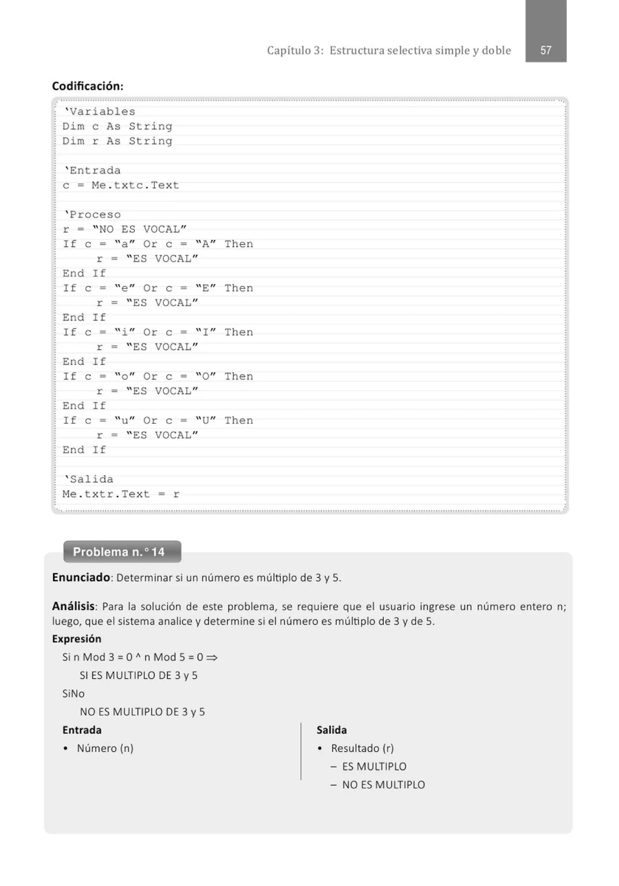Codificación:
. ' Variables
Di m e As St ring
Dim r As String
' Entrada
e = Me . txtc . Text
' Proceso
r = "NO ES VOCAL"
If e = " a " Or e = ''A" Then
r = " ES VOCAL"
End If
If e = " e " Or e = '' E" Then
r = " ES VOCAL"
End If
If e = " i " Or e = '' ! " Then
r = " ES VOCAL"
End If
If e = " o" Or e = ''O" Then
r = " ES VOCAL"
End If
If e = " u" Or e = ''U" Then
r = " ES VOCAL"
End If
' Salida
Me . t xtr . Tex t = r
Capítulo 3: Estructura selectiva simple y doble
... ...........................................................................................................................................................................................................
Problema n.o14
Enunciado: Determinar si un número es múltiplo de 3 y S.
Análisis: Para la solución de este problema, se requiere que el usuario ingrese un número entero n;
luego, que el sistema analice y determine si el número es múltiplo de 3 y de S.
Expresión
Si n Mod 3 = O" n Mod S = O:::;>
SI ES MULTIPLO DE 3 y S
SiNo
NO ES MULTIPLO DE 3 y S
Entrada
• Número (n)
Salida
• Resultado (r)
- ES MULTIPLO
- NO ES MULTIPLO
 