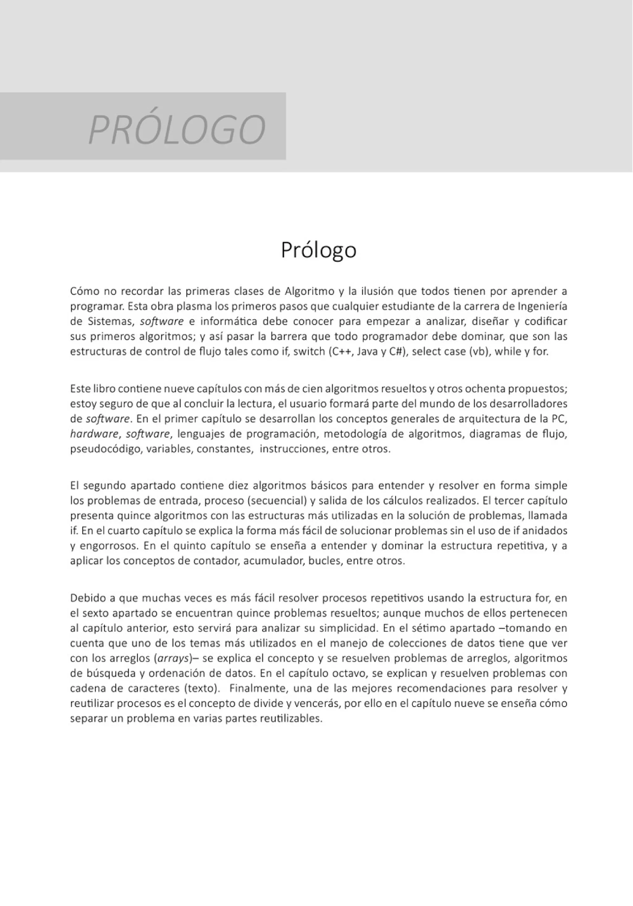 /
PROLOGO
Prólogo
Cómo no recordar las primeras clases de Algoritmo y la ilusión que todos tienen por aprender a
programar. Esta obra plasma los primeros pasos que cualquier estudiante de la carrera de Ingeniería
de Sistemas, software e informática debe conocer para empezar a analizar, diseñar y codificar
sus primeros algoritmos; y así pasar la barrera que todo programador debe dominar, que son las
estructuras de control de flujo tales como if, switch (C++, Java y C#), select case (vb), while y for.
Este libro contiene nueve capítulos con más de cien algoritmos resueltosy otros ochenta propuestos;
estoy seguro de que al concluir la lectura, el usuario formará parte del mundo de los desarrolladores
de software. En el primer capítulo se desarrollan los conceptos generales de arquitectura de la PC,
hardware, software, lenguajes de programación, metodología de algoritmos, diagramas de flujo,
pseudocódigo, variables, constantes, instrucciones, entre otros.
El segundo apartado contiene diez algoritmos básicos para entender y resolver en forma simple
los problemas de entrada, proceso (secuencial) y salida de los cálculos realizados. El tercer capítulo
presenta quince algoritmos con las estructuras más utilizadas en la solución de problemas, llamada
if. En el cuarto capítulo se explica la forma más fácil de solucionar problemas sin el uso de if anidados
y engorrosos. En el quinto capít ulo se enseña a entender y dominar la est ructura repetitiva, y a
aplicar los conceptos de contador, acumulador, bucles, entre otros.
Debido a que muchas veces es más fácil resolver procesos repetitivos usando la estructura for, en
el sexto apartado se encuentran quince problemas resueltos; aunque muchos de ellos pertenecen
al capít ulo anterior, esto servirá para analizar su simplicidad. En el sétimo apartado -tomando en
cuenta que uno de los temas más utilizados en el manejo de colecciones de datos tiene que ver
con los arreglos (arrays)- se explica el concepto y se resuelven problemas de arreglos, algoritmos
de búsqueda y ordenación de datos. En el capítulo octavo, se explican y resuelven problemas con
cadena de caracteres (texto). Finalmente, una de las mejores recomendaciones para resolver y
reutilizar procesos es el concepto de divide y vencerás, por ello en el capítulo nueve se enseña cómo
separar un problema en varias partes reutilizables.
 