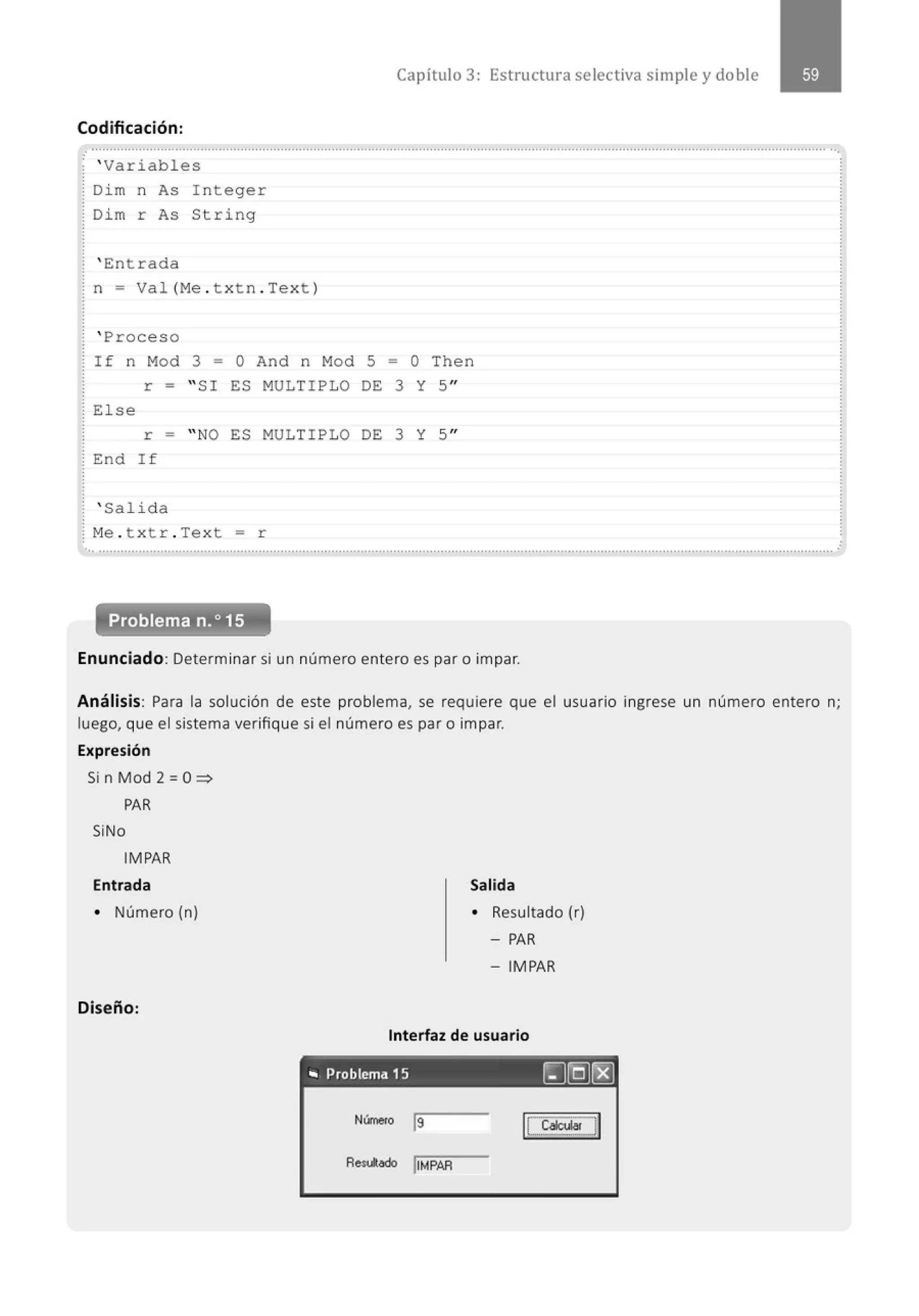 Capítulo 3: Estructura selectiva simple y doble
Codificación:
.................................................................................................................' ............................................................................................
; ' Variabl es
: Di m n As
r As
: Di m
' Entrada
I n teger
String
¡ n = Val (M
e . t xtn . Tex t )
' Proceso
If n Mod 3 = O And n Mod 5 = O Then
r = " SI ES MULTIPLO DE 3 Y 5''
: El se
r = " NO ES MULTIPLO DE 3 Y 5''
: End I f
' Salid a
: M
e . t x tr . Tex t = r
'. . .......................................................................................................................................................................................................... ..
Problema n.o15
Enunciado: Determinar si un número entero es par o impar.
Análisis: Para la solución de este problema, se requiere que el usuario ingrese un número entero n;
luego, que el sistema verifique si el número es par o impar.
Expresión
Si n Mod 2 =O~
PAR
SiNo
IMPAR
Entrada
• Número (n)
Diseño:
Salida
• Resultado (r)
-PAR
- IMPAR
Interfaz de usuario
., Problema 15 rJ@rBJ
Número js
Aedodo jiMPAR
 