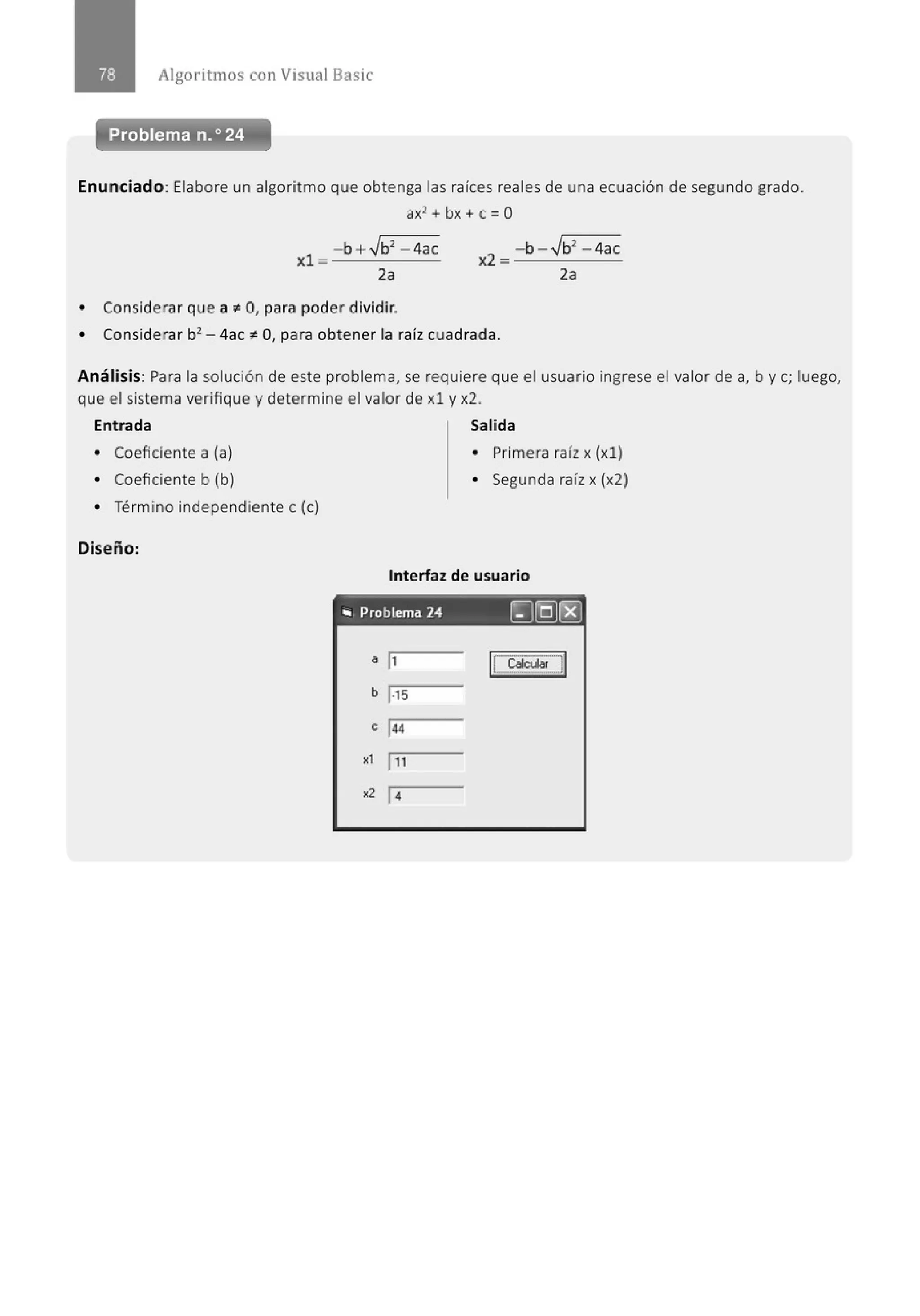 Algoritmos con Visual Basic
Problema n.o 24
Enunciado: Elabore un algoritmo que obtenga las raíces reales de una ecuación de segundo grado.
ax2 + bx +e = O
- b +.Jb2
- 4ac
xl = --'----
2a
• Considerar que a ~O, para poder dividir.
• Considerar b2 - 4ac ~O, para obtener la raíz cuadrada.
Análisis: Para la solución de este problema, se requiere que el usuario ingrese el valor de a, by e; luego,
que el sistema verifique y determine el valor de xl y x2.
Entrada Salida
• Coeficiente a (a)
• Coeficiente b (b)
• Término independiente e (e)
Diseño:
• Primera raíz x (xl)
• Segunda raíz x (x2)
Interfaz de usuario
"' Problema 24 [J[QJ(E)
a ¡,
b 1·15
e 1
44
., 111
•2 14
 