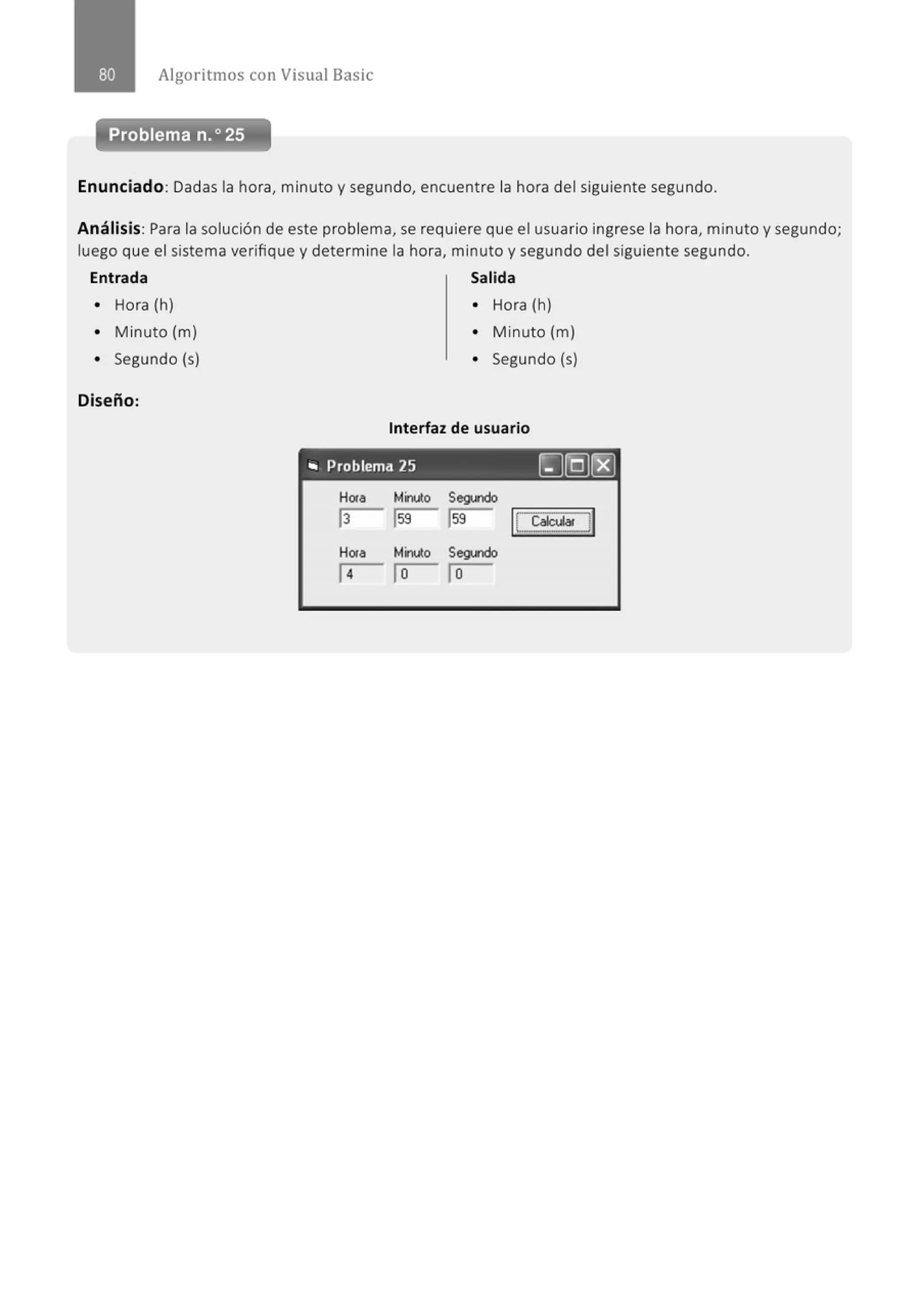 Algoritmos con Visual Basic
Enunciado: Dadas la hora, minuto y segundo, encuentre la hora del siguiente segundo.
Análisis: Para la solución de este problema, se requiere que el usuario ingrese la hora, minuto y segundo;
luego que el sistema verifique y determine la hora, minuto y segundo del siguiente segundo.
Entrada Salida
• Hora (h) • Hora (h)
• Minuto (m) • Minuto (m)
• Segundo (s) • Segundo (s)
Diseño:
Interfaz de usuario
"' Problema 25 ~]Q)~
H01a Minuto Segundo
13 1
59 1
59 [ Ca~~~
H01a Minuto Segundo
14 1o lo
 