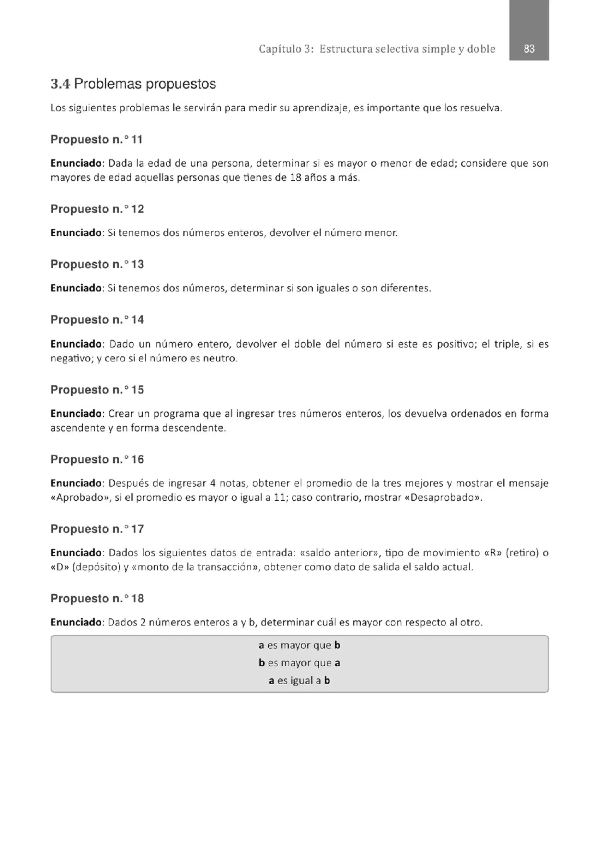 Capítulo 3: Estructura selectiva simple y doble
3.4 Problemas propuestos
Los siguientes problemas le servirán para medir su aprendizaje, es importante que los resuelva.
Propuesto n.o 11
Enunciado: Dada la edad de una persona, determinar si es mayor o menor de edad; considere que son
mayores de edad aquellas personas que tienes de 18 años a más.
Propuesto n.o12
Enunciado: Si tenemos dos números enteros, devolver el número menor.
Propuesto n.o13
Enunciado: Si tenemos dos números, determinar si son iguales o son diferentes.
Propuesto n.o14
Enunciado: Dado un número entero, devolver el doble del número si este es positivo; el triple, si es
negativo; y cero si el número es neutro.
Propuesto n.o15
Enunciado: Crear un programa que al ingresar tres números enteros, los devuelva ordenados en forma
ascendente y en forma descendente.
Propuesto n.o16
Enunciado: Después de ingresar 4 notas, obtener el promedio de la tres mejores y mostrar el mensaje
«Aprobado>>, si el promedio es mayor o igual a 11; caso contrario, mostrar «Desaprobado>>.
Propuesto n.o17
Enunciado: Dados los siguientes datos de entrada: «saldo anterior>>, tipo de movimiento «R» (retiro) o
«D>> (depósito) y <<monto de la transacción>>, obtener como dato de salida el saldo actual.
Propuesto n.o18
Enunciado: Dados 2 números enteros a y b, determinar cuál es mayor con respecto al otro.
a es mayor que b
b es mayor que a
a es igual a b
 