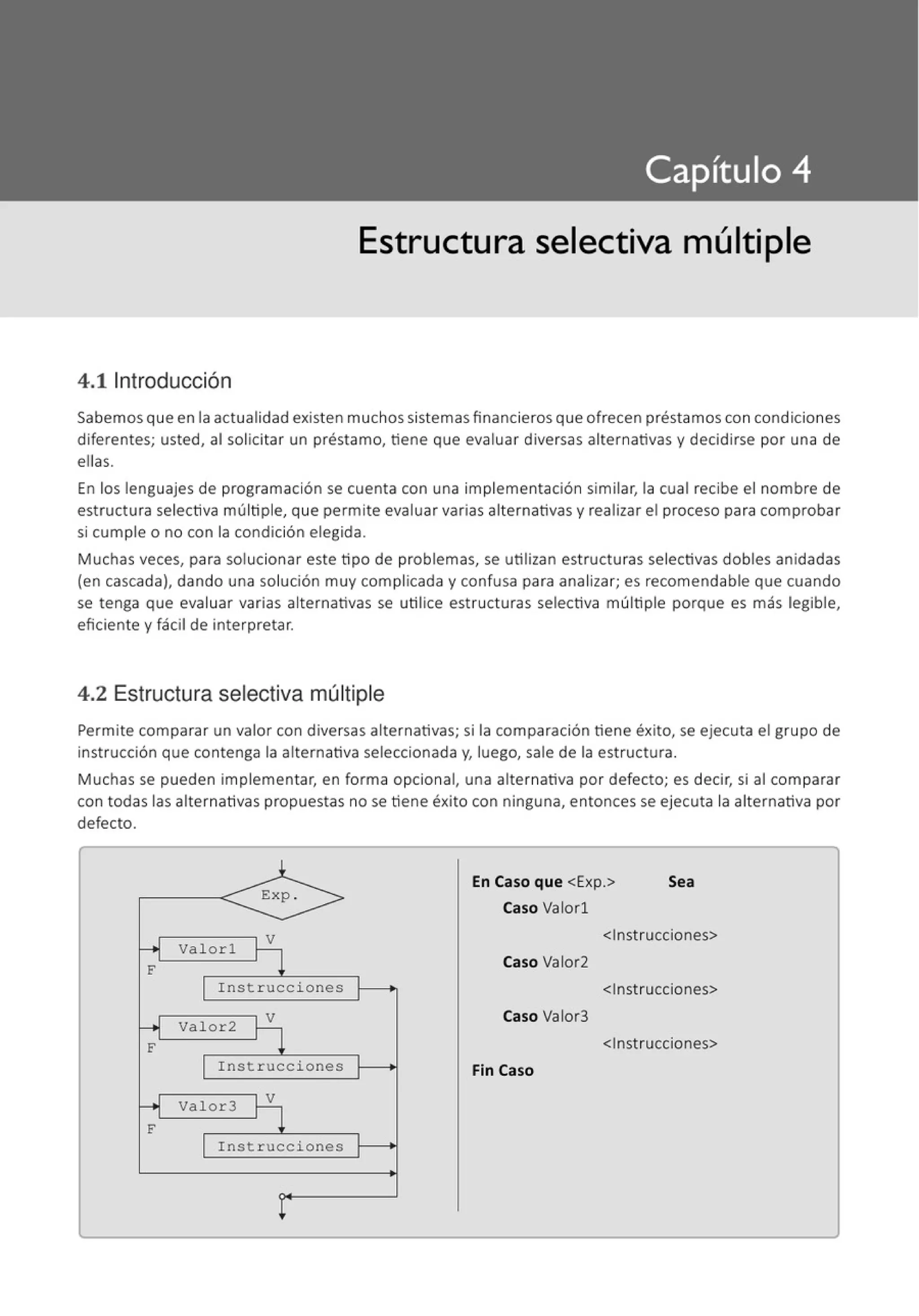 Estructura selectiva múltiple
4.11ntroducción
Sabemos que en la actualidad existen muchos sistemas financieros que ofrecen préstamoscon condiciones
diferentes; usted, al solicitar un préstamo, tiene que evaluar diversas alternativas y decidirse por una de
ellas.
En los lenguajes de programación se cuenta con una implementación similar, la cual recibe el nombre de
estructura selectiva múltiple, que permite evaluar varias alternativas y realizar el proceso para comprobar
si cumple o no con la condición elegida.
Muchas veces, para solucionar este tipo de problemas, se utilizan estructuras selectivas dobles anidadas
(en cascada), dando una solución muy complicada y confusa para analizar; es recomendable que cuando
se tenga que evaluar varias alternativas se utilice estructuras selectiva múltiple porque es más legible,
eficiente y fácil de interpretar.
4.2 Estructura selectiva múltiple
Permite comparar un valor con diversas alternativas; si la comparación tiene éxito, se ejecuta el grupo de
instrucción que contenga la alternativa seleccionada y, luego, sale de la estructura.
Muchas se pueden implementar, en forma opcional, una alternativa por defecto; es decir, si al comparar
con todas las alternativas propuestas no se tiene éxito con ninguna, entonces se ejecuta la alternativa por
defecto.
En Caso que <Exp.> Sea
Caso Valorl
<Instrucciones>
valorl
Caso Valor2
Instrucciones <Instrucciones>
Valor2
Caso Valor3
<Instrucciones>
Instrucciones Fin Caso
Valor3
Instrucciones
 
