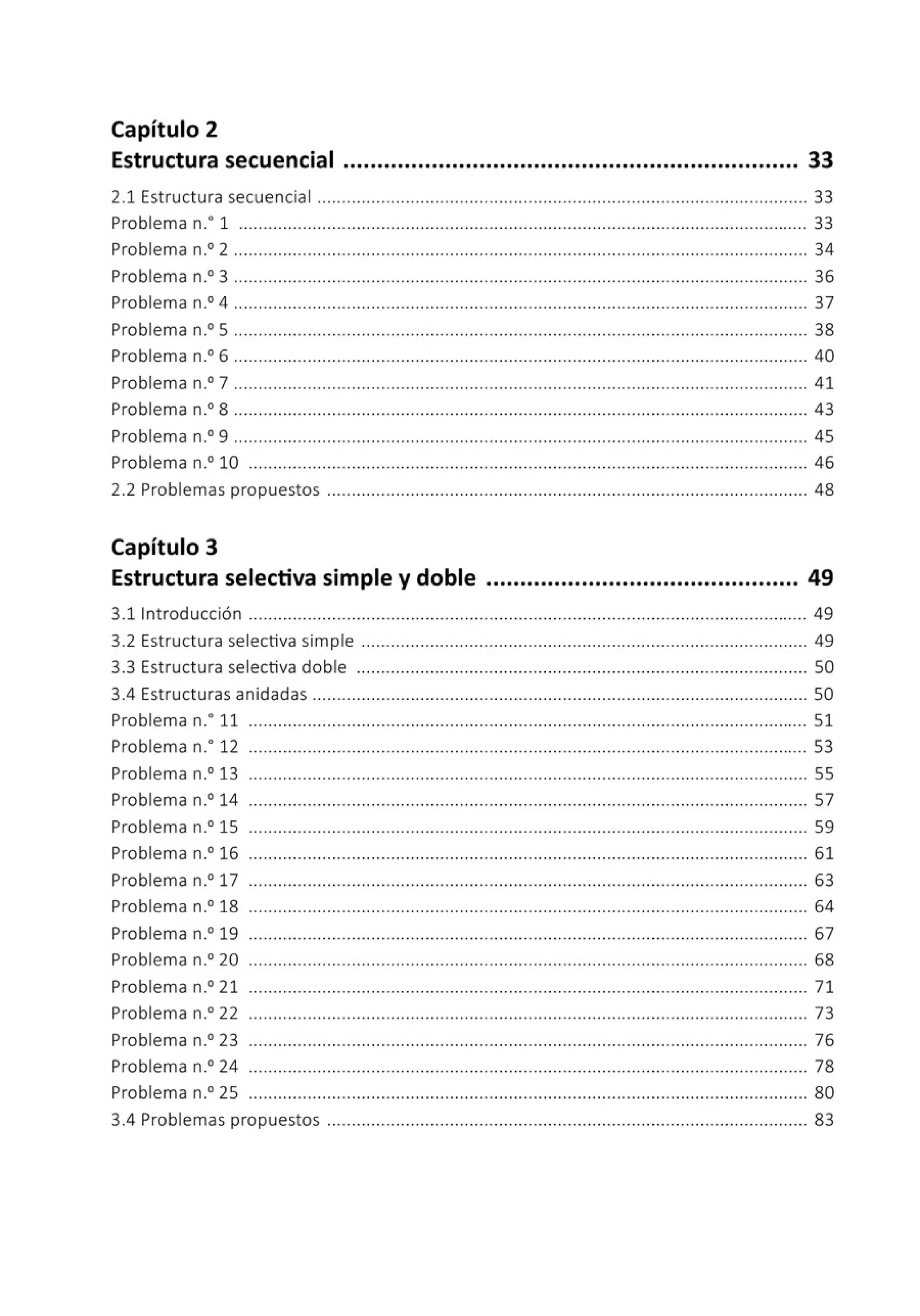 Capítulo 2
Estructura secuencial ................................................................... 33
2.1 Estructura secuencial .................................................................................................... 33
Problema n.• 1 .................................................................................................................... 33
Problema n.0
2 ..................................................................................................................... 34
Problema n.0
3 ..................................................................................................................... 36
Problema n.0
4 ..................................................................................................................... 37
Problema n.0
5 ..................................................................................................................... 38
Problema n.0
6 ..................................................................................................................... 40
Problema n.0
7 ..................................................................................................................... 41
Problema n.0
8 ..................................................................................................................... 43
Problema n.0
9 ..................................................................................................................... 45
Problema n.0 10 .................................................................................................................. 46
2.2 Problemas propuestos .................................................................................................. 48
Capítulo 3
Estructura selectiva simple y doble .............................................. 49
3.11ntroducción .................................................................................................................. 49
3.2 Estructura selectiva simple ........................................................................................... 49
3.3 Estructura selectiva doble ............................................................................................ 50
3.4 Estructuras anidadas ..................................................................................................... 50
Problema n: 11 .................................................................................................................. 51
Problema n.• 12 .................................................................................................................. 53
Problema n.0
13 .................................................................................................................. 55
Problema n.0 14 .................................................................................................................. 57
Problema n.0
15 .................................................................................................................. 59
Problema n.0
16 .................................................................................................................. 61
Problema n.0
17 ...................................... ................... ........ ............................................. 63
Problema n.0
18 .................................................................................................................. 64
Problema n.0 19 ............. ................... .............. ......... ......... ......... ......... .... ...... ............ 67
Problema n.0
20 .................................................................................................................. 68
Problema n.0 21 .................................................................................................................. 71
Problema n.0
22 .................................................................................................................. 73
Problema n.0
23 .................................................................................................................. 76
Problema n.0 24 ... .......... .............. .... .............. ........ ......... .... .... .... .... .... ................... 78
Problema n.0
25 .................................................................................................................. 80
3.4 Problemas propuestos .................................................................................................. 83
 