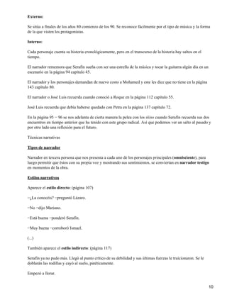 Externo:
Se sitúa a finales de los años 80 comienzo de los 90. Se reconoce fácilmente por el tipo de música y la forma
de la que visten los protagonistas.
Interno:
Cada personaje cuenta su historia cronológicamente, pero en el transcurso de la historia hay saltos en el
tiempo.
El narrador rememora que Serafín sueña con ser una estrella de la música y tocar la guitarra algún día en un
escenario en la página 94 capítulo 45.
El narrador y los personajes demandan de nuevo costo a Mohamed y este les dice que no tiene en la página
143 capítulo 80.
El narrador o José Luis recuerda cuando conoció a Roque en la página 112 capítulo 55.
José Luis recuerda que debía haberse quedado con Petra en la página 137 capítulo 72.
En la página 95 − 96 se nos adelanta de cierta manera la pelea con los skins cuando Serafín recuerda sus dos
encuentros en tiempo anterior que ha tenido con este grupo radical. Así que podemos ver un salto al pasado y
por otro lado una reflexión para el futuro.
Técnicas narrativas
Tipos de narrador
Narrador en tercera persona que nos presenta a cada uno de los personajes principales (omnisciente), para
luego permitir que éstos con su propia voz y mostrando sus sentimientos, se conviertan en narrador testigo
en momentos de la obra.
Estilos narrativos
Aparece el estilo directo: (página 107)
−¿La conocéis? −preguntó Lázaro.
−No −dijo Mariano.
−Está buena −ponderó Serafín.
−Muy buena −corroboró Ismael.
(...)
También aparece el estilo indirecto: (página 117)
Serafín ya no pudo más. Llegó al punto crítico de su debilidad y sus últimas fuerzas le traicionaron. Se le
doblarán las rodillas y cayó al suelo, patéticamente.
Empezó a llorar.
10
 