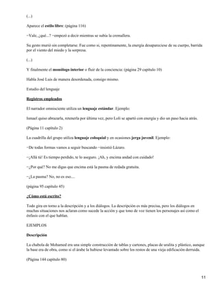 (...)
Aparece el estilo libre: (página 116)
−Vale, ¿qué...? −empezó a decir mientras se subía la cremallera.
Su gesto murió sin completarse. Fue como si, repentinamente, la energía desapareciese de su cuerpo, barrida
por el viento del miedo y la sorpresa.
(...)
Y finalmente el monólogo interior o fluir de la conciencia: (página 29 capítulo 10)
Habla José Luis de manera desordenada, consigo mismo.
Estudio del lenguaje
Registros empleados
El narrador omnisciente utiliza un lenguaje estándar. Ejemplo:
Ismael quiso abrazarla, retenerla por última vez, pero Loli se apartó con energía y dio un paso hacia atrás.
(Página 11 capítulo 2)
La cuadrilla del grupo utiliza lenguaje coloquial y en ocasiones jerga juvenil. Ejemplo:
−De todas formas vamos a seguir buscando −insistió Lázaro.
−¡Allá tú! Es tiempo perdido, te lo aseguro. ¡Ah, y encima andad con cuidado!
−¿Por qué? No me digas que encima está la pasma de redada gratuita.
−¿La pasma? No, no es eso....
(página 95 capítulo 45)
¿Cómo está escrito?
Todo gira en torno a la descripción y a los diálogos. La descripción es más precisa, pero los diálogos en
muchas situaciones nos aclaran como sucede la acción y que tono de voz tienen los personajes así como el
énfasis con el que hablan.
EJEMPLOS
Descripción
La chabola de Mohamed era una simple construcción de tablas y cartones, placas de uralita y plástico, aunque
la base era de obra, como si el árabe la hubiese levantado sobre los restos de una vieja edificación derruida.
(Página 144 capítulo 80)
11
 