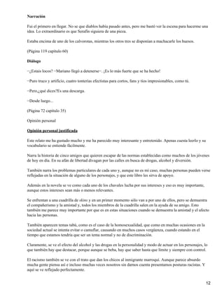 Narración
Fui el primero en llegar. No se que diablos había pasado antes, pero me bastó ver la escena para hacerme una
idea. Lo extraordinario es que Serafín siguiera de una pieza.
Estaba encima de uno de los calvorotas, mientras los otros tres se disponían a machacarle los huesos.
(Página 119 capítulo 60)
Diálogo
−¿Estais locos? −Mariano llegó a detenerse−. ¡Es lo más fuerte que se ha hecho!
−Puro truco y artificio, cuatro tonterías efectistas para cortos, fans y tíos impresionables, como tú.
−Pero,¿qué dices?Es una descarga.
−Desde luego...
(Página 72 capítulo 35)
Opinión personal
Opinión personal justificada
Este relato me ha gustado mucho y me ha parecido muy interesante y entretenido. Apenas cuesta leerlo y su
vocabulario se entiende fácilmente.
Narra la historia de cinco amigos que quieren escapar de las normas establecidas como muchos de los jóvenes
de hoy en día. En su afán de libertad divagan por las calles en busca de drogas, alcohol y diversión.
También narra los problemas particulares de cada uno y, aunque no es mi caso, muchas personas pueden verse
reflejadas en la situación de alguno de los personajes, y que este libro les sirva de apoyo.
Además en la novela se ve como cada uno de los chavales lucha por sus intereses y eso es muy importante,
aunque estos intereses sean más o menos relevantes.
Se enfrentan a una cuadrilla de skins y en un primer momento sólo van a por uno de ellos, pero se demuestra
el compañerismo y la amistad y, todos los miembros de la cuadrilla salen en la ayuda de su amigo. Esto
también me parece muy importante por que es en estas situaciones cuando se demuestra la amistad y el afecto
hacia las personas.
También aparecen temas tabú, como es el caso de la homosexualidad, que como en muchas ocasiones en la
sociedad actual se intenta evitar o camuflar, causando en muchos casos vergüenza, cuando estando en el
tiempo que estamos tendría que ser un tema normal y no de discriminación.
Claramente, se ve el efecto del alcohol y las drogas en la personalidad y modo de actuar en los personajes, lo
que también hay que destacar, porque aunque se beba, hay que saber hasta que límite y siempre con control.
El racismo también se ve con el trato que dan los chicos al inmigrante marroquí. Aunque parece absurdo
mucha gente piensa así e incluso muchas veces nosotros sin darnos cuenta presentamos posturas racistas. Y
aquí se ve reflejado perfectamente.
12
 