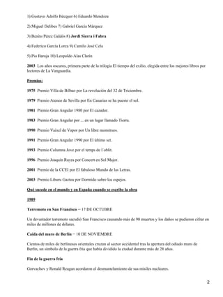 1) Gustavo Adolfo Bécquer 6) Eduardo Mendoza
2) Miguel Delibes 7) Gabriel García Márquez
3) Benito Pérez Galdós 8) Jordi Sierra i Fabra
4) Federico García Lorca 9) Camilo José Cela
5) Pio Baroja 10) Leopoldo Alas Clarín
2003 Los años oscuros, primera parte de la trilogía El tiempo del exilio, elegida entre los mejores libros por
lectores de La Vanguardia.
Premios:
1975 Premio Villa de Bilbao por La revolución del 32 de Triciembre.
1979 Premio Ateneo de Sevilla por En Canarias se ha puesto el sol.
1981 Premio Gran Angular 1980 por El cazador.
1983 Premio Gran Angular por ... en un lugar llamado Tierra.
1990 Premio Vaixel de Vapor por Un libre monstruos.
1991 Premio Gran Angular 1990 por El último set.
1993 Premio Columna Jove por el temps de l´oblit.
1996 Premio Joaquín Ruyra por Concert en Sol Major.
2001 Premio de la CCEI por El fabuloso Mundo de las Letras.
2003 Premio Liburu Gaztea por Dormido sobre los espejos.
Qué sucede en el mundo y en España cuando se escribe la obra
1989
Terremoto en San Francisco − 17 DE OCTUBRE
Un devastador terremoto sacudió San Francisco causando más de 90 muertos y los daños se pudieron cifrar en
miles de millones de dólares.
Caída del muro de Berlín − 10 DE NOVIEMBRE
Cientos de miles de berlineses orientales cruzan al sector occidental tras la apertura del odiado muro de
Berlín, un símbolo de la guerra fria que había dividido la ciudad durante más de 28 años.
Fin de la guerra fría
Gorvachov y Ronald Reagan acordaron el desmantelamiento de sus misiles nucleares.
2
 