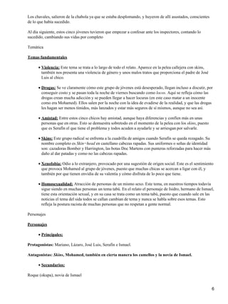 Los chavales, salieron de la chabola ya que se estaba desplomando, y huyeron de allí asustados, conscientes
de lo que había sucedido.
Al día siguiente, estos cinco jóvenes tuvieron que empezar a confesar ante los inspectores, contando lo
sucedido, cambiando sus vidas por completo
Temática
Temas fundamentales
Violencia: Este tema se trata a lo largo de todo el relato. Aparece en la pelea callejera con skins,
también nos presenta una violencia de género y unos malos tratos que proporciona el padre de José
Luis al chico.
•
Drogas: Se ve claramente cómo este grupo de jóvenes está desesperado, llegan incluso a discutir, por
conseguir costo y se pasan toda la noche de viernes buscando como locos. Aquí se refleja cómo las
drogas crean mucha adicción y se pueden llegar a hacer locuras (en este caso matar a un inocente
como era Mohamed). Ellos salen por la noche con la idea de evadirse de la realidad, y que las drogas
les hagan ser menos tímidos, más lanzados y estar más seguros de sí mismos, aunque no sea así.
•
Amistad: Entre estos cinco chicos hay amistad, aunque haya diferencias y confíen más en unas
personas que en otras. Esto se demuestra sobretodo en el momento de la pelea con los skins, puesto
que es Serafín el que tiene el problema y todos acuden a ayudarle y se arriesgan por salvarle.
•
Skins: Este grupo radical se enfrenta a la cuadrilla de amigos cuando Serafín se queda rezagado. Su
nombre completo es Skin−head en castellano cabezas rapadas. Sus uniformes o señas de identidad
son: cazadoras Bomber y Harrington, las botas Doc Martens con punteras reforzadas para hacer más
daño al dar patadas y como no las cabezas rapadas.
•
Xenofobia: Odio a lo extranjero, provocado por una sugestión de origen social. Este es el sentimiento
que provoca Mohamed al grupo de jóvenes, puesto que muchas chicas se acercan a ligar con él, y
también por que tienen envidia de su valentía y cómo disfruta de lo poco que tiene.
•
Homosexualidad: Atracción de personas de un mismo sexo. Este tema, en nuestros tiempos todavía
sigue siendo en muchas personas un tema tabú. En el relato el personaje de Isidro, hermano de Ismael,
tiene esta orientación sexual, y en su casa se trata como un tema tabú, puesto que cuando sale en las
noticias el tema del sida todos se callan cambian de tema y nunca se habla sobre esos temas. Esto
refleja la postura racista de muchas personas que no respetan a gente normal.
•
Personajes
Personajes
Principales:•
Protagonistas: Mariano, Lázaro, José Luis, Serafín e Ismael.
Antagonistas: Skins, Mohamed, también en cierta manera los camellos y la novia de Ismael.
Secundarios:•
Roque (okupa), novia de Ismael
6
 