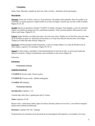 Terciarios:•
Isidro, Petra, Mercedes, el padre de José Luis, Nati y Cecilia... (familiares de los personajes).
Descripción
Mariano: Tiene casi 18 años y está en 1º de económicas. Sus padres están separados. Para él su padre es un
triunfador y se quiere parecerse. Según Serafín en un tipo con ángel y encanto que cae bien a todo el mundo.
Página 24, 25, 26.
Serafín: Quiere ser guitarrista. Estudia 3º de BUP. Es tímido e inseguro. Está chupado y viste con camisetas
negras con nombres de grupos de rock y pantalones ajustados. Tiene una nariz grande, labios gruesos, ojos
tristes y pelo largo. Página 22, 23.
Lázaro: Según Serafín es un ligón tiene jeta y las cosas muy claras. Soñaba con ser Sito Pons, pero por culpa
de un accidente no pudo ser. Su pasión son las motos y es el que más adicción muestra tener a las drogas.
Trabaja en el taller del señor Pascual. Página 28.
José Luis: Está bien proporcionado físicamente, y tiene un cuerpo atlético. La visión de Serafín es de un
chico seguro y agresivo. Es mensajero. Página 29, 30, 31.
Ismael: Es introvertido y traumático. Está traumatizado por el tema de la mili y su novia que le pide que
aplacen la relación. Trabaja eventualmente como montador en una revista. Página 26...
Estructura
Estructura
Estructura externa:•
PARTES PÁGINAS
1ª PARTE 8 (Viernes tarde/ Viernes noche)
2ª PARTE 82 (Viernes noche / Sábado madrugada)
3ª PARTE 157 (Sábado)
Estructura interna;•
Introducción: Capítulos 1−23
Cuentan algo sobre ellos y quedan para salir el viernes.
Nudo: Capítulos 23−98
Buscan costo, visitan bares, beben, ligan con chicas, discuten, pelean con los skins y van al barrio marginal
donde está la chabola de Mohamed.
Desenlace: Capítulos 98−164 + Epílogo
Se desarrolla en la comisaría con la ejecución de un interrogatorio del inspector y su ayudante a los cinco
7
 