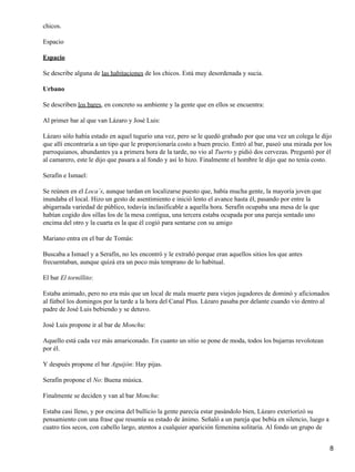 chicos.
Espacio
Espacio
Se describe alguna de las habitaciones de los chicos. Está muy desordenada y sucia.
Urbano
Se describen los bares, en concreto su ambiente y la gente que en ellos se encuentra:
Al primer bar al que van Lázaro y José Luis:
Lázaro sólo había estado en aquel tugurio una vez, pero se le quedó grabado por que una vez un colega le dijo
que allí encontraría a un tipo que le proporcionaría costo a buen precio. Entró al bar, paseó una mirada por los
parroquianos, abundantes ya a primera hora de la tarde, no vio al Tuerto y pidió dos cervezas. Preguntó por él
al camarero, este le dijo que pasara a al fondo y así lo hizo. Finalmente el hombre le dijo que no tenía costo.
Serafín e Ismael:
Se reúnen en el Loca´s, aunque tardan en localizarse puesto que, había mucha gente, la mayoría joven que
inundaba el local. Hizo un gesto de asentimiento e inició lento el avance hasta él, pasando por entre la
abigarrada variedad de público, todavía inclasificable a aquella hora. Serafín ocupaba una mesa de la que
habían cogido dos sillas los de la mesa contigua, una tercera estaba ocupada por una pareja sentado uno
encima del otro y la cuarta es la que él cogió para sentarse con su amigo
Mariano entra en el bar de Tomás:
Buscaba a Ismael y a Serafín, no les encontró y le extrañó porque eran aquellos sitios los que antes
frecuentaban, aunque quizá era un poco más temprano de lo habitual.
El bar El tornillito:
Estaba animado, pero no era más que un local de mala muerte para viejos jugadores de dominó y aficionados
al fútbol los domingos por la tarde a la hora del Canal Plus. Lázaro pasaba por delante cuando vio dentro al
padre de José Luis bebiendo y se detuvo.
José Luis propone ir al bar de Monchu:
Aquello está cada vez más amariconado. En cuanto un sitio se pone de moda, todos los bujarras revolotean
por él.
Y después propone el bar Aguijón: Hay pijas.
Serafín propone el No: Buena música.
Finalmente se deciden y van al bar Monchu:
Estaba casi lleno, y por encima del bullicio la gente parecía estar pasándolo bien, Lázaro exteriorizó su
pensamiento con una frase que resumía su estado de ánimo. Señaló a un pareja que bebía en silencio, luego a
cuatro tíos secos, con cabello largo, atentos a cualquier aparición femenina solitaria. Al fondo un grupo de
8
 