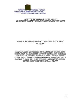 MUNICIPALIDAD DISTRITALDE CASTILLA
ADJUDICACION DE MENOR CUANTIAN° 073-2008-
MDC/CEP - PRIMERACON VOCA~ORIA-
BASES ESTÁNDARPARALACONTRATACIÓN
DE SERVICIOS EN GENERALCON INVITACIÓNAUN SOLO PROVEEDOR
ADJUDICACIÓN DE MENOR CUANTÍA N° 073 - 2008-
MDC/CEP
CONTRATAR LOS SERVICIOS DE CONSULTORIA EN GENERAL PARA
ELABORACION DEL ESTUDIO DE ESTUDIOS DE MECÁNICA DE SUELOS
CON FINES DE DRENAJE, PAVIMENTACIÓN Y CIMENTACIÓN DE
ESTRUCTURAS DE CONCRETO ARMADO PARA LA "CONSTRUCCION DE
DRENAJE PLUVIAL AA. HH. 28 DE JULIO, LAS MONTERO, MIGUEL
CORTES, INDEPENDENCIA CASTILLA - PIURA"
 