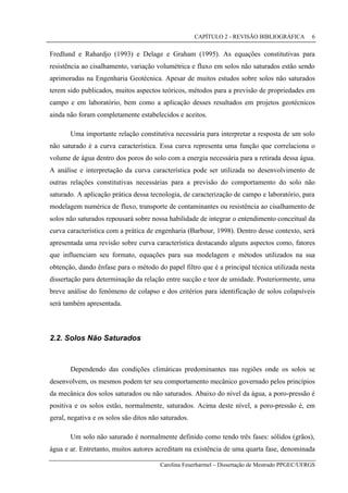 CAPÍTULO 2 - REVISÃO BIBLIOGRÁFICA
Carolina Feuerharmel – Dissertação de Mestrado PPGEC/UFRGS
6
Fredlund e Rahardjo (1993) e Delage e Graham (1995). As equações constitutivas para
resistência ao cisalhamento, variação volumétrica e fluxo em solos não saturados estão sendo
aprimoradas na Engenharia Geotécnica. Apesar de muitos estudos sobre solos não saturados
terem sido publicados, muitos aspectos teóricos, métodos para a previsão de propriedades em
campo e em laboratório, bem como a aplicação desses resultados em projetos geotécnicos
ainda não foram completamente estabelecidos e aceitos.
Uma importante relação constitutiva necessária para interpretar a resposta de um solo
não saturado é a curva característica. Essa curva representa uma função que correlaciona o
volume de água dentro dos poros do solo com a energia necessária para a retirada dessa água.
A análise e interpretação da curva característica pode ser utilizada no desenvolvimento de
outras relações constitutivas necessárias para a previsão do comportamento do solo não
saturado. A aplicação prática dessa tecnologia, de caracterização de campo e laboratório, para
modelagem numérica de fluxo, transporte de contaminantes ou resistência ao cisalhamento de
solos não saturados repousará sobre nossa habilidade de integrar o entendimento conceitual da
curva característica com a prática de engenharia (Barbour, 1998). Dentro desse contexto, será
apresentada uma revisão sobre curva característica destacando alguns aspectos como, fatores
que influenciam seu formato, equações para sua modelagem e métodos utilizados na sua
obtenção, dando ênfase para o método do papel filtro que é a principal técnica utilizada nesta
dissertação para determinação da relação entre sucção e teor de umidade. Posteriormente, uma
breve análise do fenômeno de colapso e dos critérios para identificação de solos colapsíveis
será também apresentada.
2.2. Solos Não Saturados
Dependendo das condições climáticas predominantes nas regiões onde os solos se
desenvolvem, os mesmos podem ter seu comportamento mecânico governado pelos princípios
da mecânica dos solos saturados ou não saturados. Abaixo do nível da água, a poro-pressão é
positiva e os solos estão, normalmente, saturados. Acima deste nível, a poro-pressão é, em
geral, negativa e os solos são ditos não saturados.
Um solo não saturado é normalmente definido como tendo três fases: sólidos (grãos),
água e ar. Entretanto, muitos autores acreditam na existência de uma quarta fase, denominada
 