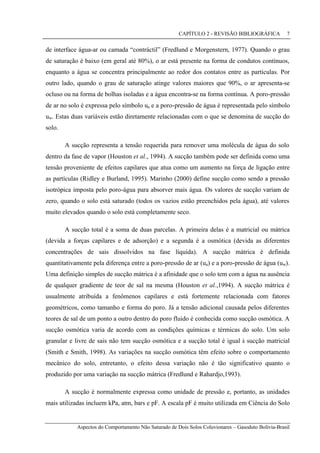CAPÍTULO 2 - REVISÃO BIBLIOGRÁFICA
Aspectos do Comportamento Não Saturado de Dois Solos Coluvionares – Gasoduto Bolívia-Brasil
7
de interface água-ar ou camada “contráctil” (Fredlund e Morgenstern, 1977). Quando o grau
de saturação é baixo (em geral até 80%), o ar está presente na forma de condutos contínuos,
enquanto a água se concentra principalmente ao redor dos contatos entre as partículas. Por
outro lado, quando o grau de saturação atinge valores maiores que 90%, o ar apresenta-se
ocluso ou na forma de bolhas isoladas e a água encontra-se na forma contínua. A poro-pressão
de ar no solo é expressa pelo símbolo ua e a poro-pressão de água é representada pelo símbolo
uw. Estas duas variáveis estão diretamente relacionadas com o que se denomina de sucção do
solo.
A sucção representa a tensão requerida para remover uma molécula de água do solo
dentro da fase de vapor (Houston et al., 1994). A sucção também pode ser definida como uma
tensão proveniente de efeitos capilares que atua como um aumento na força de ligação entre
as partículas (Ridley e Burland, 1995). Marinho (2000) define sucção como sendo a pressão
isotrópica imposta pelo poro-água para absorver mais água. Os valores de sucção variam de
zero, quando o solo está saturado (todos os vazios estão preenchidos pela água), até valores
muito elevados quando o solo está completamente seco.
A sucção total é a soma de duas parcelas. A primeira delas é a matricial ou mátrica
(devida a forças capilares e de adsorção) e a segunda é a osmótica (devida as diferentes
concentrações de sais dissolvidos na fase líquida). A sucção mátrica é definida
quantitativamente pela diferença entre a poro-pressão de ar (ua) e a poro-pressão de água (uw).
Uma definição simples de sucção mátrica é a afinidade que o solo tem com a água na ausência
de qualquer gradiente de teor de sal na mesma (Houston et al.,1994). A sucção mátrica é
usualmente atribuída a fenômenos capilares e está fortemente relacionada com fatores
geométricos, como tamanho e forma do poro. Já a tensão adicional causada pelos diferentes
teores de sal de um ponto a outro dentro do poro fluido é conhecida como sucção osmótica. A
sucção osmótica varia de acordo com as condições químicas e térmicas do solo. Um solo
granular e livre de sais não tem sucção osmótica e a sucção total é igual à sucção matricial
(Smith e Smith, 1998). As variações na sucção osmótica têm efeito sobre o comportamento
mecânico do solo, entretanto, o efeito dessa variação não é tão significativo quanto o
produzido por uma variação na sucção mátrica (Fredlund e Rahardjo,1993).
A sucção é normalmente expressa como unidade de pressão e, portanto, as unidades
mais utilizadas incluem kPa, atm, bars e pF. A escala pF é muito utilizada em Ciência do Solo
 