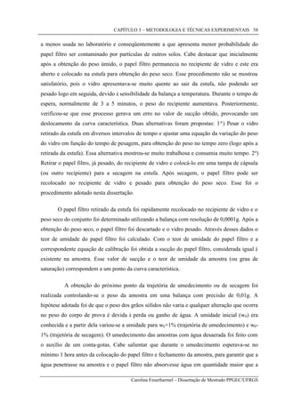 CAPÍTULO 3 – METODOLOGIA E TÉCNICAS EXPERIMENTAIS
Carolina Feuerharmel – Dissertação de Mestrado PPGEC/UFRGS
58
a menos usada no laboratório e conseqüentemente a que apresenta menor probabilidade do
papel filtro ser contaminado por partículas de outros solos. Cabe destacar que inicialmente
após a obtenção do peso úmido, o papel filtro permanecia no recipiente de vidro e este era
aberto e colocado na estufa para obtenção do peso seco. Esse procedimento não se mostrou
satisfatório, pois o vidro apresentava-se muito quente ao sair da estufa, não podendo ser
pesado logo em seguida, devido à sensibilidade da balança a temperatura. Durante o tempo de
espera, normalmente de 3 a 5 minutos, o peso do recipiente aumentava. Posteriormente,
verificou-se que esse processo gerava um erro no valor de sucção obtido, provocando um
deslocamento da curva característica. Duas alternativas foram propostas: 1ª) Pesar o vidro
retirado da estufa em diversos intervalos de tempo e ajustar uma equação da variação do peso
do vidro em função do tempo de pesagem, para obtenção do peso no tempo zero (logo após a
retirada da estufa). Essa alternativa mostrou-se muito trabalhosa e consumia muito tempo. 2ª)
Retirar o papel filtro, já pesado, do recipiente de vidro e colocá-lo em uma tampa de cápsula
(ou outro recipiente) para a secagem na estufa. Após secagem, o papel filtro pode ser
recolocado no recipiente de vidro e pesado para obtenção do peso seco. Esse foi o
procedimento adotado nesta dissertação.
O papel filtro retirado da estufa foi rapidamente recolocado no recipiente de vidro e o
peso seco do conjunto foi determinado utilizando a balança com resolução de 0,0001g. Após a
obtenção do peso seco, o papel filtro foi descartado e o vidro pesado. Através desses dados o
teor de umidade do papel filtro foi calculado. Com o teor de umidade do papel filtro e a
correspondente equação de calibração foi obtida a sucção do papel filtro, considerada igual à
existente na amostra. Esse valor de sucção e o teor de umidade da amostra (ou grau de
saturação) correspondem a um ponto da curva característica.
A obtenção do próximo ponto da trajetória de umedecimento ou de secagem foi
realizada controlando-se o peso da amostra em uma balança com precisão de 0,01g. A
hipótese adotada foi de que o peso dos grãos sólidos não varia e qualquer alteração que ocorra
no peso do corpo de prova é devida à perda ou ganho de água. A umidade inicial (w0) era
conhecida e a partir dela variou-se a umidade para w0+1% (trajetória de umedecimento) e w0-
1% (trajetória de secagem). O umedecimento das amostras com água desaerada foi feito com
o auxílio de um conta-gotas. Cabe salientar que durante o umedecimento esperava-se no
mínimo 1 hora antes da colocação do papel filtro e fechamento da amostra, para garantir que a
água penetrasse na amostra e o papel filtro não absorvesse água em quantidade maior que a
 