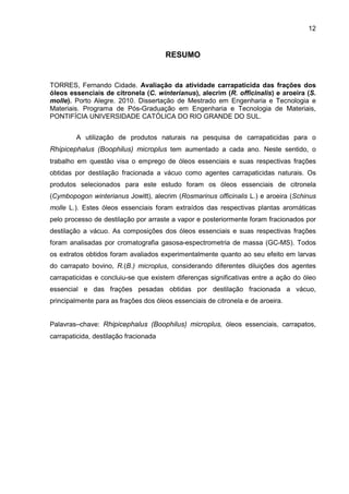 12
RESUMO
TORRES, Fernando Cidade. Avaliação da atividade carrapaticida das frações dos
óleos essenciais de citronela (C. winterianus), alecrim (R. officinalis) e aroeira (S.
molle). Porto Alegre. 2010. Dissertação de Mestrado em Engenharia e Tecnologia e
Materiais. Programa de Pós-Graduação em Engenharia e Tecnologia de Materiais,
PONTIFÍCIA UNIVERSIDADE CATÓLICA DO RIO GRANDE DO SUL.
A utilização de produtos naturais na pesquisa de carrapaticidas para o
Rhipicephalus (Boophilus) microplus tem aumentado a cada ano. Neste sentido, o
trabalho em questão visa o emprego de óleos essenciais e suas respectivas frações
obtidas por destilação fracionada a vácuo como agentes carrapaticidas naturais. Os
produtos selecionados para este estudo foram os óleos essenciais de citronela
(Cymbopogon winterianus Jowitt), alecrim (Rosmarinus officinalis L.) e aroeira (Schinus
molle L.). Estes óleos essenciais foram extraídos das respectivas plantas aromáticas
pelo processo de destilação por arraste a vapor e posteriormente foram fracionados por
destilação a vácuo. As composições dos óleos essenciais e suas respectivas frações
foram analisadas por cromatografia gasosa-espectrometria de massa (GC-MS). Todos
os extratos obtidos foram avaliados experimentalmente quanto ao seu efeito em larvas
do carrapato bovino, R.(B.) microplus, considerando diferentes diluições dos agentes
carrapaticidas e concluiu-se que existem diferenças significativas entre a ação do óleo
essencial e das frações pesadas obtidas por destilação fracionada a vácuo,
principalmente para as frações dos óleos essenciais de citronela e de aroeira.
Palavras–chave: Rhipicephalus (Boophilus) microplus, óleos essenciais, carrapatos,
carrapaticida, destilação fracionada
 