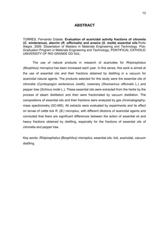 13
ABSTRACT
TORRES, Fernando Cidade. Evaluation of acaricidal activity fractions of citronela
(C. winterianus), alecrim (R. officinalis) and aroeira (S. molle) essential oils.Porto
Alegre. 2009. Dissertation of Masters in Materials Engineering and Technology. Pos-
Graduation Program in Materials Engineering and Technology, PONTIFICAL CATHOLIC
UNIVERSITY OF RIO GRANDE DO SUL.
The use of natural products in research of acaricides for Rhipicephalus
(Boophilus) microplus has been increased each year. In this sense, this work is aimed at
the use of essential oils and their fractions obtained by distilling in a vacuum for
acaricidal natural agents. The products selected for this study were the essential oils of
citronella (Cymbopogon winterianus Jowitt), rosemary (Rosmarinus officinalis L.) and
pepper tree (Schinus molle L.). These essential oils were extracted from the herbs by the
process of steam distillation and then were fractionated by vacuum distillation. The
compositions of essential oils and their fractions were analyzed by gas chromatography-
mass spectrometry (GC-MS). All extracts were evaluated by experiments and its effect
on larvae of cattle tick R. (B.) microplus, with different dilutions of acaricidal agents and
concluded that there are significant differences between the action of essential oil and
heavy fractions obtained by distilling, especially for the fractions of essential oils of
citronella and pepper tree.
Key words: Rhipicephalus (Boophilus) microplus, essential oils, tick, acaricidal, vacuum
distilling.
 