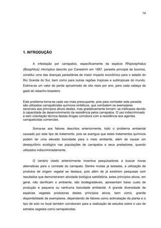 14
1. INTRODUÇÃO
A infestação por carrapatos, especificamente da espécie Rhipicephalus
(Boophilus) microplus descrito por Canestrini em 1887, parasita principal de bovinos,
constitui uma das doenças parasitárias de maior impacto econômico para o estado do
Rio Grande do Sul, bem como para outras regiões tropicais e subtropicais do mundo.
Estima-se um valor de perda aproximado de oito reais por ano, para cada cabeça de
gado do rebanho brasileiro.
Este problema torna-se cada vez mais preocupante, pois para combater este parasita
são utilizados carrapaticidas químicos sintéticos, que combatem os exemplares
sensíveis aos princípios ativos destes, mas gradativamente tornam- se ineficazes devido
à capacidade de desenvolvimento da resistência pelos carrapatos. O uso indiscriminado
e sem orientação técnica destas drogas corrobora com a resistência aos agentes
carrapaticidas comerciais.
Soma-se aos fatores descritos anteriormente, todo o problema ambiental
causado por este tipo de tratamento, pois se averigua que estes tratamentos químicos
podem ter uma elevada toxicidade para o meio ambiente, além de causar um
desequilíbrio ecológico nas populações de carrapatos e seus predadores, quando
utilizados indiscriminadamente.
O cenário citado anteriormente incentiva pesquisadores a buscar novas
alternativas para o combate do carrapato. Dentre muitas já testadas, a utilização de
produtos de origem vegetal se destaca, pois além de já existirem pesquisas com
resultados que demonstraram atividade biológica satisfatória, estes princípios ativos, em
geral, não danificam o ambiente, são biodegradáveis, apresentam baixo custo de
produção e pequena ou nenhuma toxicidade ambiental. A grande diversidade de
espécies vegetais produtoras destes princípios ativos, bem como, grande
disponibilidade de exemplares, dependendo de fatores como aclimatação da planta e o
tipo de solo no local também corroboram para a realização de estudos sobre o uso de
extratos vegetais como carrapaticidas.
 