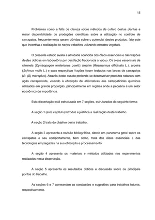 15
Problemas como a falta de clareza sobre métodos de cultivo destas plantas e
maior disponibilidade de produções cientificas sobre a utilização no controle de
carrapatos, frequentemente geram dúvidas sobre o potencial destes produtos, fato este
que incentiva a realização de novos trabalhos utilizando extratos vegetais.
O presente estudo avalia a atividade acaricida dos óleos essenciais e das frações
destes obtidas em laboratório por destilação fracionada a vácuo. Os óleos essenciais de
citronela (Cymbopogon winterianus Jowitt) alecrim (Rosmarinus officinalis L.), aroeira
(Schinus molle L.) e suas respectivas frações foram testados nas larvas de carrapatos
(R. (B) microplus). Através deste estudo pretende-se desenvolver produtos naturais com
ação carrapaticida, visando à obtenção de alternativas aos carrapaticidas químicos
utilizados em grande proporção, principalmente em regiões onde a pecuária é um setor
econômico de importância.
Esta dissertação está estruturada em 7 seções, estruturadas da seguinte forma:
A seção 1 (este capítulo) introduz e justifica a realização deste trabalho.
A seção 2 trata do objetivo deste trabalho.
A seção 3 apresenta a revisão bibliográfica, dando um panorama geral sobre os
carrapatos e seu comportamento, bem como, trata dos óleos essenciais e das
tecnologias empregadas na sua obtenção e processamento.
A seção 4 apresenta os materiais e métodos utilizados nos experimentos
realizados nesta dissertação.
A seção 5 apresenta os resultados obtidos e discussão sobre os principais
pontos do trabalho.
As seções 6 e 7 apresentam as conclusões e sugestões para trabalhos futuros,
respectivamente.
 