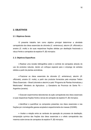 16
2. OBJETIVOS
2.1. Objetivos Gerais
O presente trabalho tem como objetivo principal determinar a atividade
carrapaticida dos óleos essenciais de citronela (C. winterianus), alecrim (R. officinalis) e
aroeira (S. molle) e de suas respectivas frações obtidas por destilação fracionada a
vácuo frente a carrapatos da espécie R. (B) microplus.
2. 2. Objetivos Específicos
• Realizar uma revisão bibliográfica sobre o controle de carrapatos através do
uso de produtos naturais, dando um enfoque especial para o emprego de extratos
obtidos a partir de plantas aromáticas.
• Fracionar os óleos essenciais de citronela (C. winterianus), alecrim (R.
officinalis), aroeira (S. molle), a partir dos produtos fornecidos pela empresa Tekton
Óleos Essenciais – Brasil (citronela e alecrim) e pelo “Programa de Plantas Aromaticas y
Medicinales” Ministerio de Agricultura y Ganadería da Provincia de Santa Fé –
Argentina (aroeira).
• Executar experimentos laboratoriais da ação carrapaticida dos óleos essenciais
e suas respectivas frações frente a larvas de carrapato da espécie R. (B) microplus.
• Identificar e quantificar os compostos presentes nos óleos essenciais e nas
frações por cromatografia gasosa acoplada à espectrometria de massas (CG/MS).
• Avaliar a relação entre as variáveis de operação do processo de destilação,
composição química das frações dos óleos essenciais e o efeito carrapaticida dos
mesmos sobre larvas de carrapatos da espécie R. (B) microplus.
 