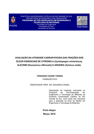 PUCRS
PONTIFÍCIA UNIVERSIDADE CATÓLICA DO RIO GRANDE DO SUL
PRÓ-REITORIA DE PESQUISA E PÓS-GRADUAÇÃO
PPRROOGGRRAAMMAA DDEE PPÓÓSS--GGRRAADDUUAAÇÇÃÃOO EEMM EENNGGEENNHHAARRIIAA EE
TTEECCNNOOLLOOGGIIAA DDEE MMAATTEERRIIAAIISS
Faculdade de Engenharia
Faculdade de Física
Faculdade de Química
PGETEMA
AVALIAÇÃO DA ATIVIDADE CARRAPATICIDA DAS FRAÇÕES DOS
ÓLEOS ESSENCIAIS DE CITRONELA (Cymbopogon winterianus),
ALECRIM (Rosmarinus officinalis) E AROEIRA (Schinus molle).
FERNANDO CIDADE TORRES
FARMACÊUTICO
ORIENTADOR: PROF. DR. EDUARDO CASSEL
Dissertação de mestrado submetida ao
Programa de Pós-Graduação em
Engenharia e Tecnologia de Materiais da
Pontifícia Universidade Católica do Rio
Grande do Sul, como parte dos requisitos
para a obtenção do título de Mestre em
Engenharia e Tecnologia de Materiais.
Porto Alegre
Março, 2010
 