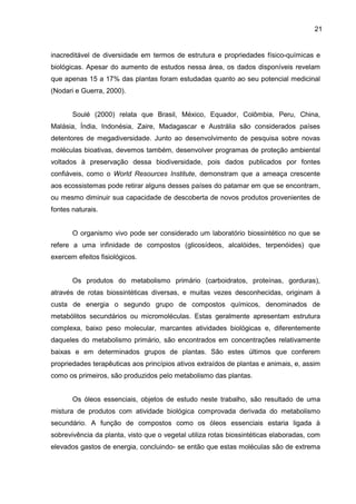 21
inacreditável de diversidade em termos de estrutura e propriedades físico-químicas e
biológicas. Apesar do aumento de estudos nessa área, os dados disponíveis revelam
que apenas 15 a 17% das plantas foram estudadas quanto ao seu potencial medicinal
(Nodari e Guerra, 2000).
Soulé (2000) relata que Brasil, México, Equador, Colômbia, Peru, China,
Malásia, Índia, Indonésia, Zaire, Madagascar e Austrália são considerados países
detentores de megadiversidade. Junto ao desenvolvimento de pesquisa sobre novas
moléculas bioativas, devemos também, desenvolver programas de proteção ambiental
voltados à preservação dessa biodiversidade, pois dados publicados por fontes
confiáveis, como o World Resources Institute, demonstram que a ameaça crescente
aos ecossistemas pode retirar alguns desses países do patamar em que se encontram,
ou mesmo diminuir sua capacidade de descoberta de novos produtos provenientes de
fontes naturais.
O organismo vivo pode ser considerado um laboratório biossintético no que se
refere a uma infinidade de compostos (glicosídeos, alcalóides, terpenóides) que
exercem efeitos fisiológicos.
Os produtos do metabolismo primário (carboidratos, proteínas, gorduras),
através de rotas biossintéticas diversas, e muitas vezes desconhecidas, originam à
custa de energia o segundo grupo de compostos químicos, denominados de
metabólitos secundários ou micromoléculas. Estas geralmente apresentam estrutura
complexa, baixo peso molecular, marcantes atividades biológicas e, diferentemente
daqueles do metabolismo primário, são encontrados em concentrações relativamente
baixas e em determinados grupos de plantas. São estes últimos que conferem
propriedades terapêuticas aos princípios ativos extraídos de plantas e animais, e, assim
como os primeiros, são produzidos pelo metabolismo das plantas.
Os óleos essenciais, objetos de estudo neste trabalho, são resultado de uma
mistura de produtos com atividade biológica comprovada derivada do metabolismo
secundário. A função de compostos como os óleos essenciais estaria ligada à
sobrevivência da planta, visto que o vegetal utiliza rotas biossintéticas elaboradas, com
elevados gastos de energia, concluindo- se então que estas moléculas são de extrema
 