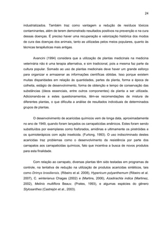 24
industrializados. Também traz como vantagem a redução de resíduos tóxicos
contaminantes, além de terem demonstrado resultados positivos na prevenção e na cura
dessas doenças. É preciso haver uma recuperação e valorização histórica dos modos
de cura das doenças dos animais, tanto as utilizadas pelos meios populares, quanto às
técnicas terapêuticas mais antigas.
Avancini (1994) considera que a utilização de plantas medicinais na medicina
veterinária não é uma terapia alternativa, e sim tradicional, pois a mesma faz parte da
cultura popular. Somado ao uso de plantas medicinais deve haver um grande esforço
para organizar e armazenar as informações científicas obtidas. Isso porque existem
muitas disparidades em relação às quantidades, partes da planta, forma e época de
colheita, estágio de desenvolvimento, forma de obtenção e tempo de conservação das
substâncias (óleos essenciais, entre outros componentes) da planta a ser utilizada.
Adicionando-se a estes questionamentos, têm-se recomendações de mistura de
diferentes plantas, o que dificulta a análise de resultados individuais de determinados
grupos de plantas.
O desenvolvimento de acaricidas químicos vem de longa data, aproximadamente
no ano de 1949, quando foram lançados os carrapaticidas arsênicos. Estes foram sendo
substituídos por exemplares como fosforados, amidinas e ultimamente os piretróides e
os quimioterápicos com ação inseticida. (Furlong, 1993). O uso indiscriminado destes
acaricidas traz problemas como o desenvolvimento da resistência por parte dos
carrapatos aos carrapaticidas químicos, fato que incentiva a busca de novos produtos
para esta finalidade.
Com relação ao carrapato, diversas plantas têm sido testadas em programas de
controle, na tentativa de redução na utilização de produtos acaricidas sintéticos, tais
como Drimys brasiliensis, (Ribeiro et al. 2008), Hypericum polyanthemum (Ribeiro et al.
2007), C. winterianus Chagas (2002) e (Martins, 2006), Azadirachta indica (Martinez,
2002), Melinis multiflora Beauv. (Prates, 1993), e algumas espécies do gênero
Stylosanthes (Castrejón et al., 2003).
 